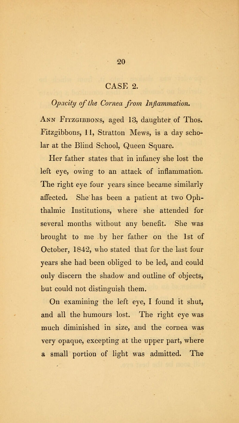 CASE 2. Opacity of the Cornea from Inflammation, Ann Fitzgibbons, aged 13, daughter of Thos. Fitzgibbons, 11, Stratton Mews, is a day scho- lar at the Blind School, Queen Square. Her father states that in infancy she lost the left eye, owing to an attack of inflammation. The right eye four years since became similarly affected. She has been a patient at two Oph- thalmic Institutions, where she attended for several months without any benefit. She was brought to me by her father on the 1st of October, 1842, who stated that for the last four years she had been obliged to be led, and could only discern the shadow and outline of objects, but could not distinguish them. On examining the left eye, I found it shut, and all the humours lost. The right eye was much diminished in size, and the cornea was very opaque, excepting at the upper part, where a small portion of light was admitted. The