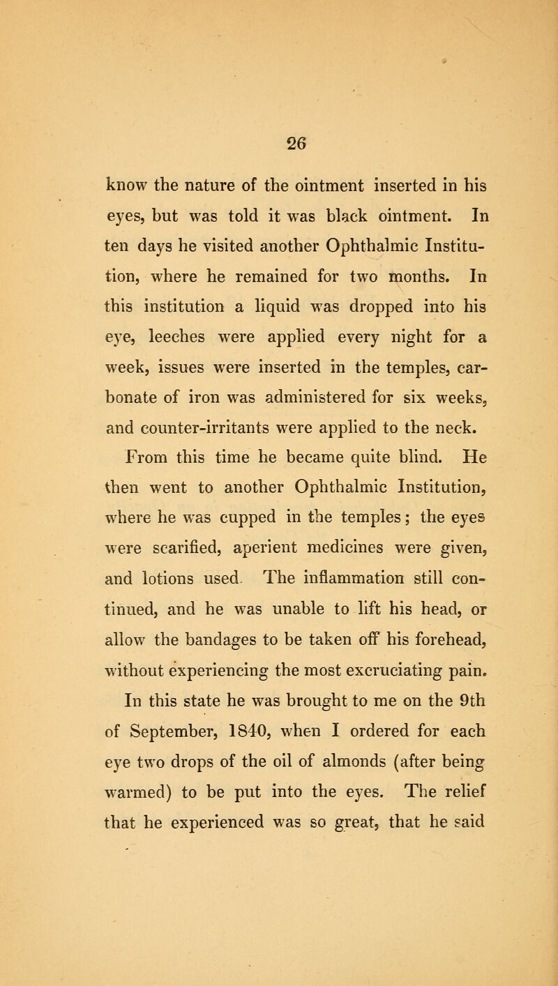 know the nature of the ointment inserted in his eyes, but was told it was black ointment. In ten days he visited another Ophthalmic Institu- tion, where he remained for two months. In this institution a liquid was dropped into his eye, leeches were applied every night for a week, issues were inserted in the temples, car- bonate of iron was administered for six weeks, and counter-irritants were applied to the neck. From this time he became quite blind. He then went to another Ophthalmic Institution, where he was cupped in the temples; the eyes were scarified, aperient medicines were given, and lotions used- The inflammation still con- tinued, and he was unable to lift his head, or allow the bandages to be taken off his forehead, without experiencing the most excruciating pain. In this state he was brought to me on the 9th of September, 1840, when I ordered for each eye two drops of the oil of almonds (after being warmed) to be put into the eyes. The relief that he experienced was so great, that he said