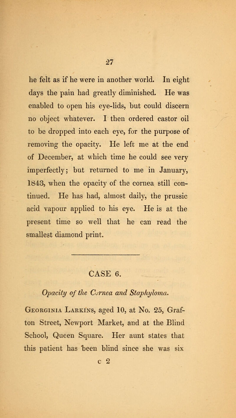 he felt as if he were in another world. In eight days the pain had greatly diminished. He was enabled to open his eye-lids, but could discern no object whatever. I then ordered castor oil to be dropped into each eye, for the purpose of removing the opacity. He left me at the end of December, at which time he could see very imperfectly; but returned to me in January, 1843, when the opacity of the cornea still con- tinued. He has had, almost daily, the prussic acid vapour applied to his eye. He is at the present time so well that he can read the smallest diamond print. CASE 6. Opacity of the Cornea and Staphyloma. Georginia Larkins, aged 10, at No. 25, Graf- ton Street, Newport Market, and at the Blind School, Queen Square. Her aunt states that this patient has 'been blind since she was six c 2