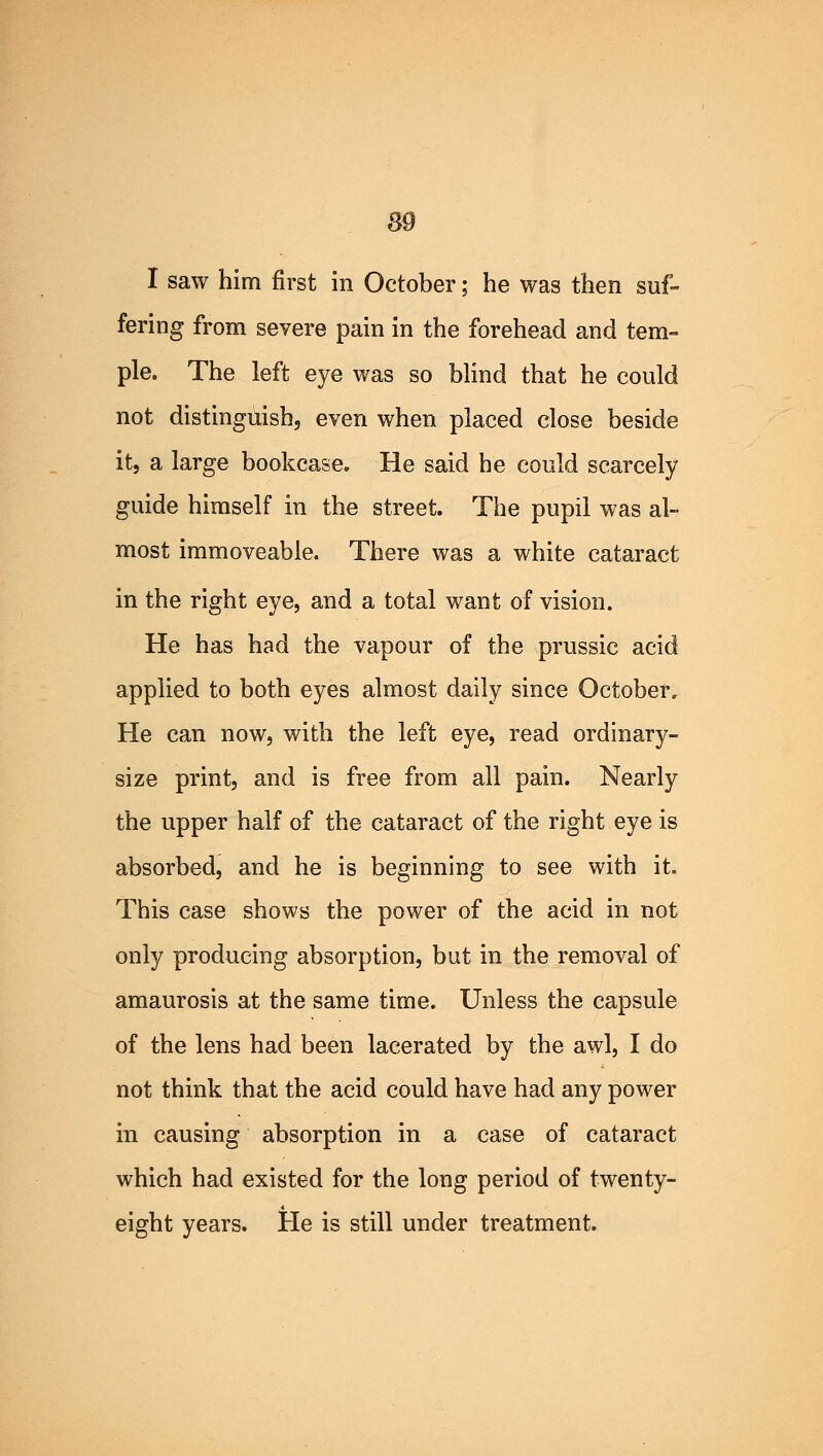 89 I saw him first in October; he was then suf- fering from severe pain in the forehead and tem- ple. The left eye was so blind that he could not distinguish, even when placed close beside it, a large bookcase. He said he could scarcely guide himself in the street. The pupil was al- most immoveable. There was a white cataract in the right eye, and a total want of vision. He has had the vapour of the prussic acid applied to both eyes almost daily since October. He can now, with the left eye, read ordinary- size print, and is free from all pain. Nearly the upper half of the cataract of the right eye is absorbed, and he is beginning to see with it. This case shows the power of the acid in not only producing absorption, but in the removal of amaurosis at the same time. Unless the capsule of the lens had been lacerated by the awl, I do not think that the acid could have had any power in causing absorption in a case of cataract which had existed for the long period of twenty- eight years. He is still under treatment.