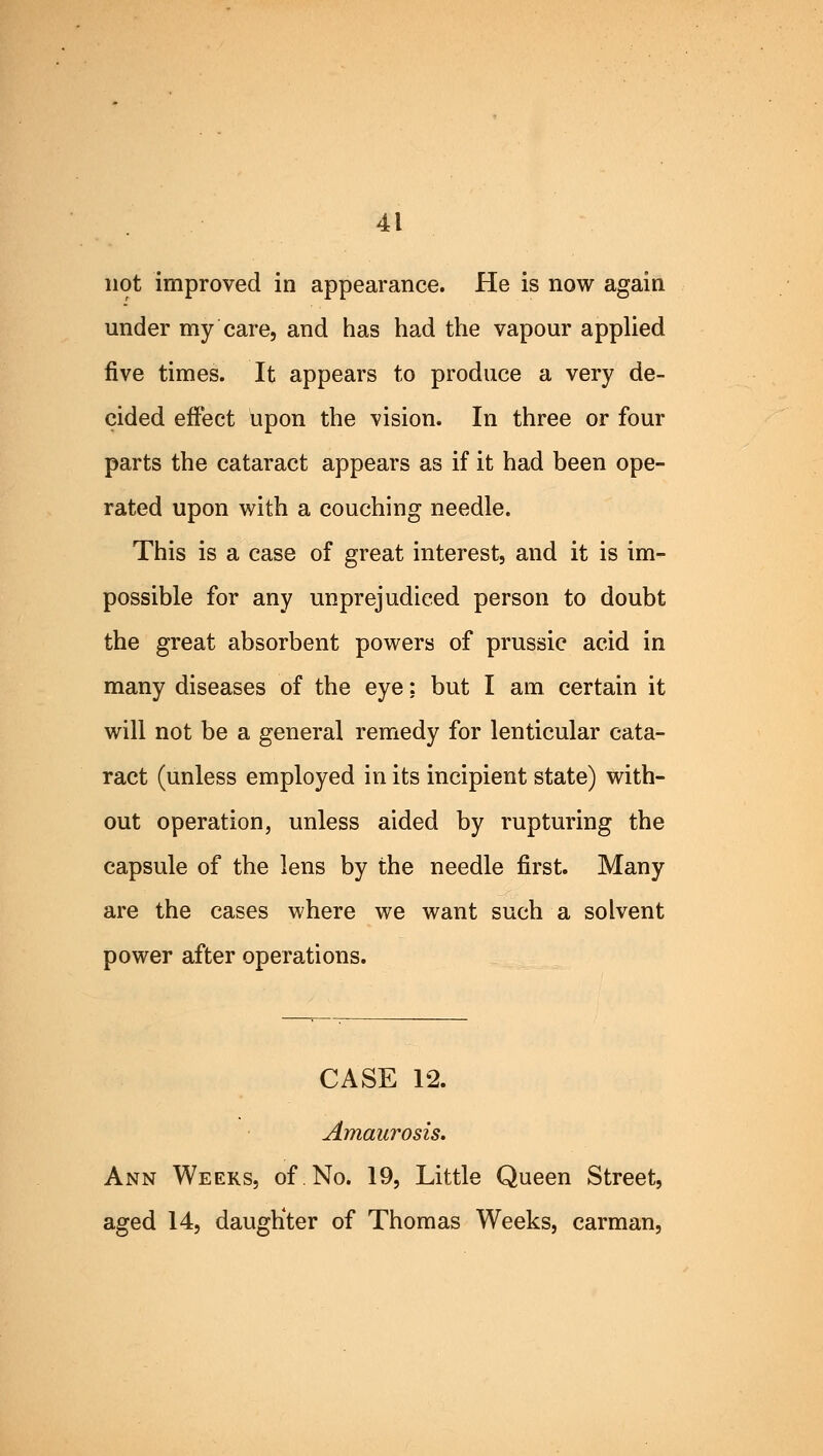 not improved in appearance. He is now again under my care, and has had the vapour applied five times. It appears to produce a very de- cided effect upon the vision. In three or four parts the cataract appears as if it had been ope- rated upon with a couching needle. This is a case of great interest, and it is im- possible for any unprejudiced person to doubt the great absorbent powers of prussic acid in many diseases of the eye; but I am certain it will not be a general remedy for lenticular cata- ract (unless employed in its incipient state) with- out operation, unless aided by rupturing the capsule of the lens by the needle first. Many are the cases where we want such a solvent power after operations. CASE 12. Amaurosis, Ann Weeks, of.No. 19, Little Queen Street, aged 14, daugKter of Thomas Weeks, carman,