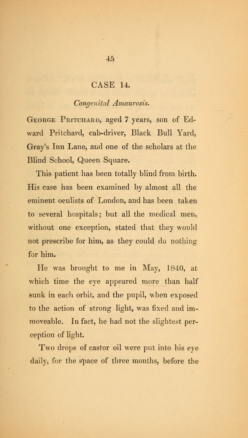 CASE 14. Congenital Amaurosis. George Pritchard, aged 7 years, son of Ed- ward Pritchard, cab-driver, Black Bull Yard, Gray's Inn Lane, and one of the scholars at the Blind School, Queen Square. This patient has been totally blind from birth. His case has been examined by almost all the eminent oculists of London, and has been taken to several hospitals; but all the medical men, without one exception, stated that they would not prescribe for him, as they could do nothing for him. He was brought to me in May, 1840, at which time the eye appeared more than half sunk in each orbit, and the pupil, when exposed to the action of strong light, was fixed and im- moveable. In fact, he had not the slightest per- ception of light. Two drops of castor oil were put into his eye daily, for the space of three months, before the