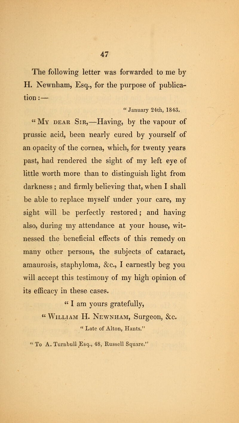 The following letter was forwarded to me by H. Newnham, Esq., for the purpose of publica- tion : —  January 24th, 1843.  My dear Sir,—Having, by the vapour of prussic acid, been nearly cured by yourself of an opacity of the cornea, which, for twenty years past, had rendered the sight of my left eye of little worth more than to distinguish light from darkness ; and firmly believing that, when I shall be able to replace myself under your care, my sight will be perfectly restored; and having also, during my attendance at your house, wit- nessed the beneficial effects of this remedy on many other persons, the subjects of cataract, amaurosis, staphyloma, &c, I earnestly beg you will accept this testimony of my high opinion of its efficacy in these cases.  I am yours gratefully,  William H. Newnham, Surgeon, &c  Late of Alton, Hants.  To A. Turnbull Esq., 48, Russell Square.