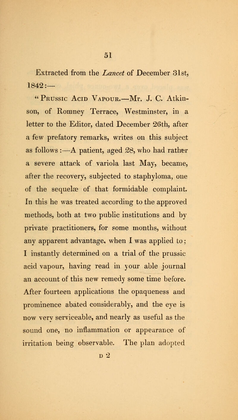 Extracted from the Lancet of December 31st, 1842:—  Prussic Acid Vapour^—Mr. J. C. Atkin- son, of Romney Terrace, Westminster, in a letter to the Editor, dated December 26th, after a few prefatory remarks, writes on this subject as follows :—A patient, aged 28, who had rather a severe attack of variola last May, became, after the recovery, subjected to staphyloma, one of the sequelae of that formidable complaint. In this he was treated according to the approved methods, both at two public institutions and by private practitioners, for some months, without any apparent advantage, when I was applied to ; I instantly determined on a trial of the prussic acid vapour, having read in your able journal an account of this new remedy some time before. After fourteen applications the opaqueness and prominence abated considerably, and the eye is now very serviceable, and nearly as useful as the sound one, no inflammation or appearance of irritation being observable. The plan adopted d 2