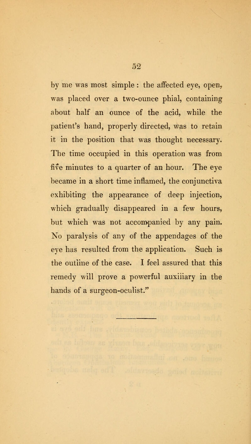 by me was most simple : the affected eye, open; was placed over a two-ounce phial, containing about half an ounce of the acid, while the patient's hand, properly directed, was to retain it in the position that was thought necessary. The time occupied in this operation was from five minutes to a quarter of an hour. The eye became in a short time inflamed, the conjunctiva exhibiting the appearance of deep injection, which gradually disappeared in a few hours, but which was not accompanied by any pain. No paralysis of any of the appendages of the eye has resulted from the application. Such is the outline of the case. I feel assured that this remedy will prove a powerful auxiliary in the hands of a surgeon-oculist.