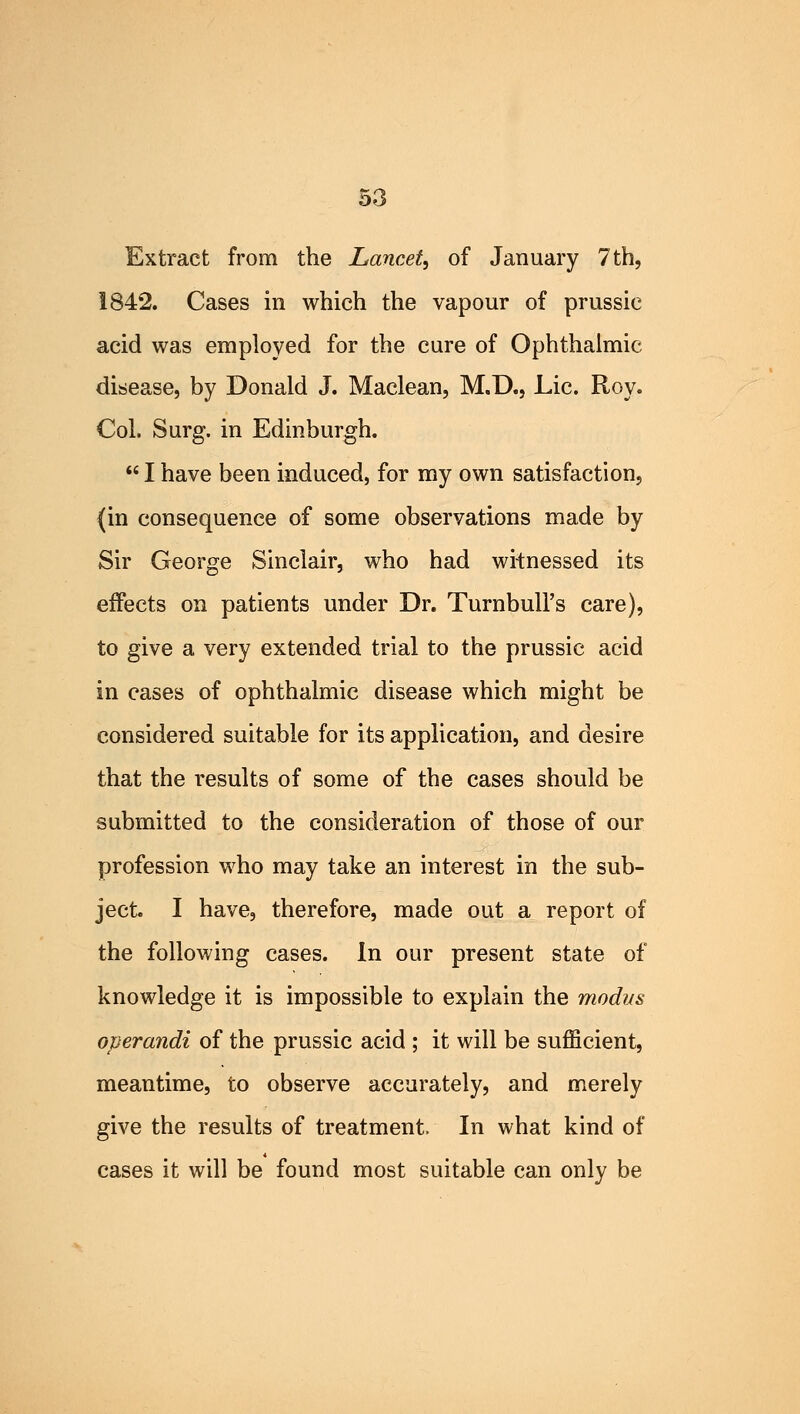 Extract from the Lancet, of January 7th, 1842. Cases in which the vapour of prussic acid was employed for the cure of Ophthalmic disease, by Donald J. Maclean, M.D., Lie. Roy. Col. Surg, in Edinburgh.  I have been induced, for my own satisfaction, (in consequence of some observations made by Sir George Sinclair, who had witnessed its effects on patients under Dr. Turnbull's care), to give a very extended trial to the prussic acid in cases of ophthalmic disease which might be considered suitable for its application, and desire that the results of some of the cases should be submitted to the consideration of those of our profession who may take an interest in the sub- ject I have, therefore, made out a report of the following cases. In our present state of knowledge it is impossible to explain the modus operandi of the prussic acid ; it will be sufficient, meantime, to observe accurately, and merely give the results of treatment, In what kind of cases it will be found most suitable can only be