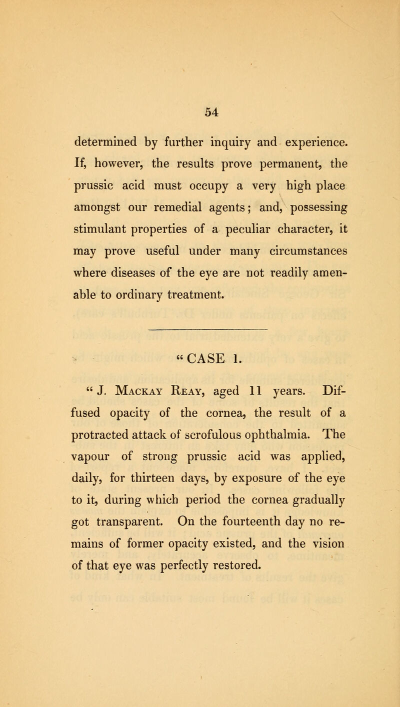 determined by further inquiry and experience. If, however, the results prove permanent, the prussic acid must occupy a very high place amongst our remedial agents; and, possessing stimulant properties of a peculiar character, it may prove useful under many circumstances where diseases of the eye are not readily amen- able to ordinary treatment. CASE 1. J. Mackay Reay, aged 11 years. Dif- fused opacity of the cornea, the result of a protracted attack of scrofulous ophthalmia. The vapour of strong prussic acid was applied, daily, for thirteen days, by exposure of the eye to it, during which period the cornea gradually got transparent. On the fourteenth day no re- mains of former opacity existed, and the vision of that eye was perfectly restored.