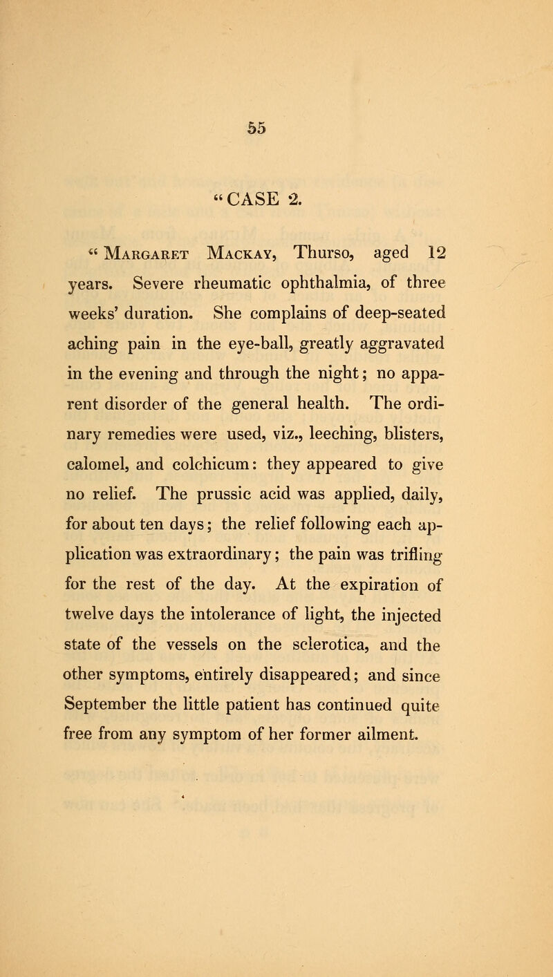 CASE 2. u Margaret Mackay, Thurso, aged 12 years. Severe rheumatic ophthalmia, of three weeks' duration. She complains of deep-seated aching pain in the eye-ball, greatly aggravated in the evening and through the night; no appa- rent disorder of the general health. The ordi- nary remedies were used, viz., leeching, blisters, calomel, and colchicum: they appeared to give no relief. The prussic acid was applied, daily, for about ten days; the relief following each ap- plication was extraordinary; the pain was trifling for the rest of the day. At the expiration of twelve days the intolerance of light, the injected state of the vessels on the sclerotica, and the other symptoms, entirely disappeared; and since September the little patient has continued quite free from any symptom of her former ailment.