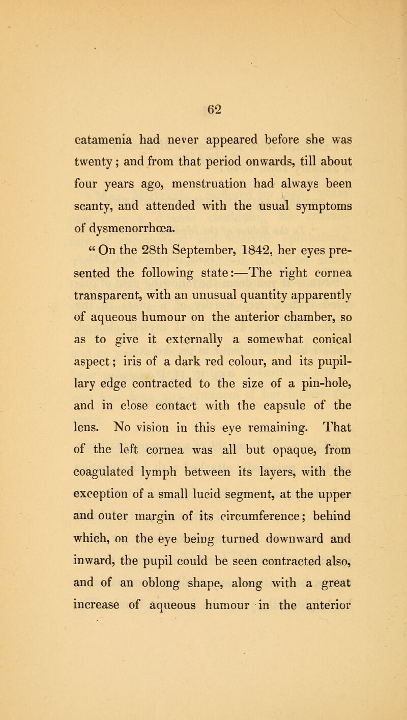 eatamenia had never appeared before she was twenty; and from that period onwards, till about four years ago, menstruation had always been scanty, and attended with the usual symptoms of dysmenorrhea.  On the 28th September, 1842, her eyes pre- sented the following state:—The right cornea transparent, with an unusual quantity apparently of aqueous humour on the anterior chamber, so as to give it externally a somewhat conical aspect; iris of a dark red colour, and its pupil- lary edge contracted to the size of a pin-hole, and in close contact with the capsule of the lens. No vision in this eye remaining. That of the left cornea was all but opaque, from coagulated lymph between its layers, with the exception of a small lucid segment, at the upper and outer margin of its circumference; behind which, on the eye being turned downward and inward, the pupil could be seen contracted also, and of an oblong shape, along with a great increase of aqueous humour in the anterior