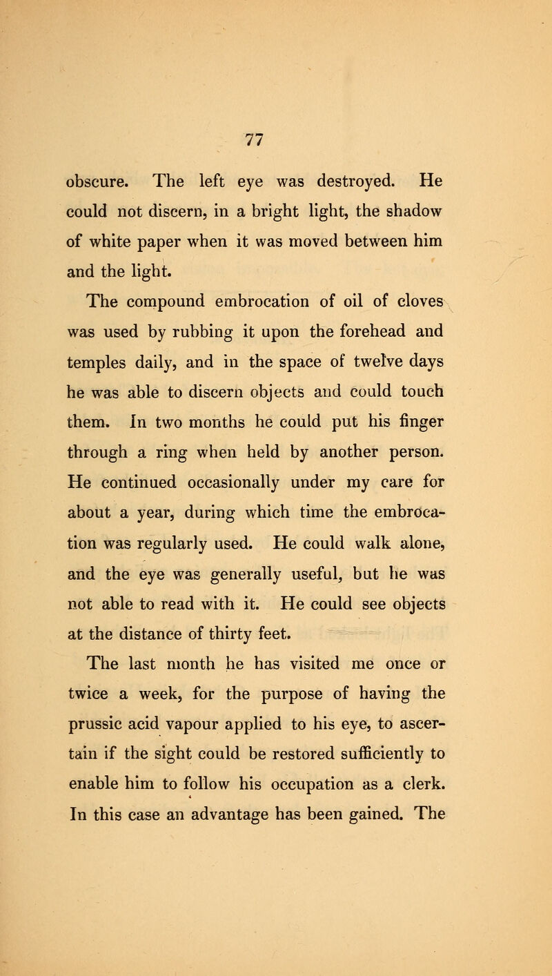 obscure. The left eye was destroyed. He could not discern, in a bright light, the shadow of white paper when it was moved between him and the light. The compound embrocation of oil of cloves was used by rubbing it upon the forehead and temples daily, and in the space of twelve days he was able to discern objects and could touch them. In two months he could put his finger through a ring when held by another person. He continued occasionally under my care for about a year, during which time the embroca- tion was regularly used. He could walk alone, and the eye was generally useful, but he was not able to read with it. He could see objects at the distance of thirty feet. The last month he has visited me once or twice a week, for the purpose of having the prussic acid vapour applied to his eye, to ascer- tain if the sight could be restored sufficiently to enable him to follow his occupation as a clerk. In this case an advantage has been gained. The