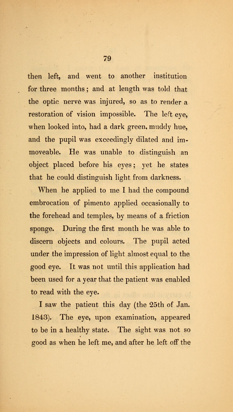 then left, and went to another institution for three months; and at length was told that the optic nerve was injured, so as to render a restoration of vision impossible. The left eye, when looked into, had a dark green, muddy hue, and the pupil was exceedingly dilated and im- moveable. He was unable to distinguish an object placed before his eyes; yet he states that he could distinguish light from darkness. When he applied to me I had the compound embrocation of pimento applied occasionally to the forehead and temples, by means of a friction sponge. During the first month he was able to discern objects and colours. The pupil acted under the impression of light almost equal to the good eye. Tt was not until this application had been used for a year that the patient was enabled to read with the eye. I saw the patient this day (the 25th of Jan. 1843). The eye, upon examination, appeared to be in a healthy state. The sight was not so good as when he left me, and after he left off the