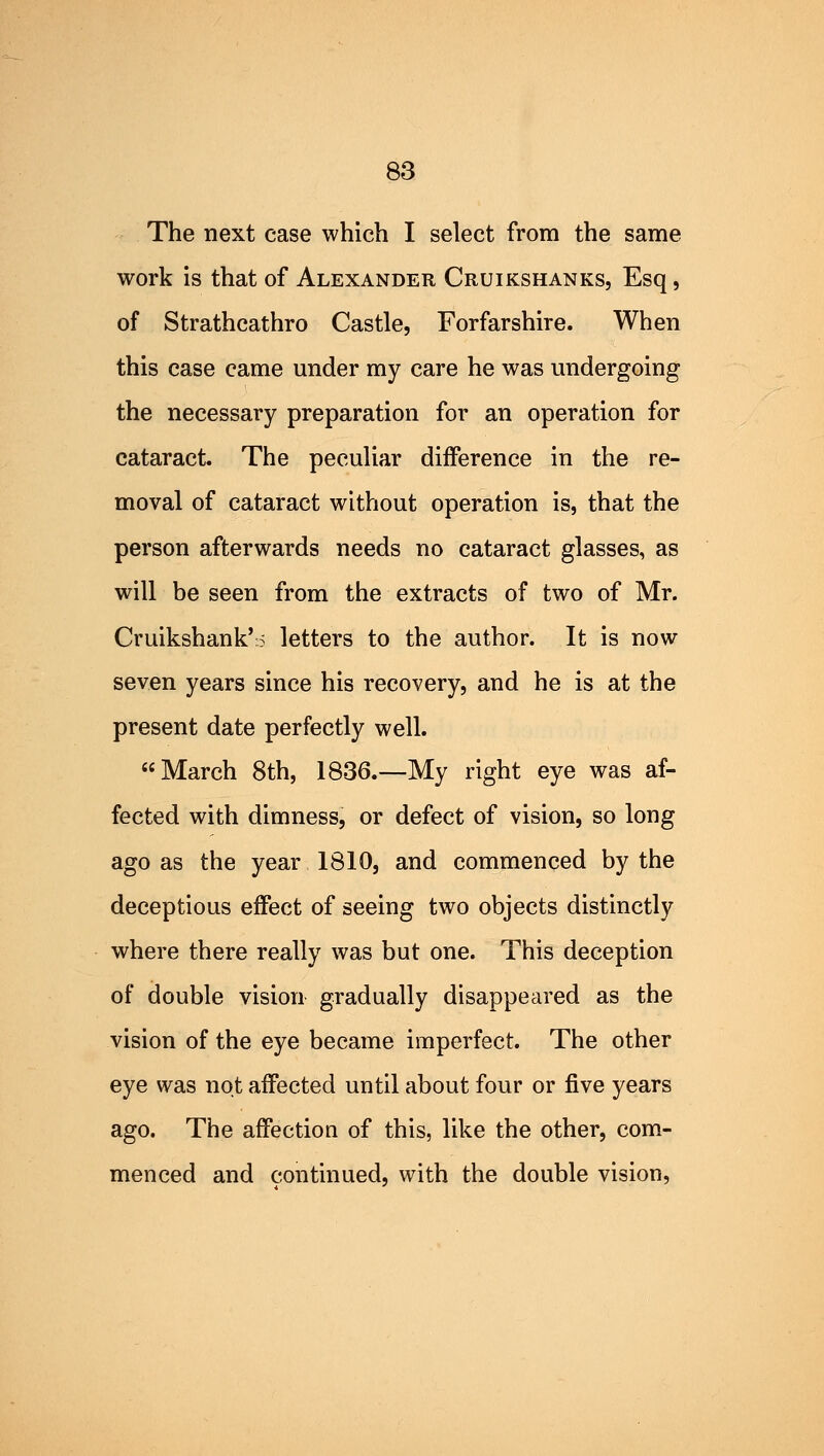 The next case which I select from the same work is that of Alexander Cruikshanks, Esq, of Strathcathro Castle, Forfarshire. When this case came under my care he was undergoing the necessary preparation for an operation for cataract. The peculiar difference in the re- moval of cataract without operation is, that the person afterwards needs no cataract glasses, as will be seen from the extracts of two of Mr. Cruikshank'i letters to the author. It is now seven years since his recovery, and he is at the present date perfectly well. March 8th, 1836.—My right eye was af- fected with dimness, or defect of vision, so long ago as the year 1810, and commenced by the deceptious effect of seeing two objects distinctly where there really was but one. This deception of double vision gradually disappeared as the vision of the eye became imperfect. The other eye was not affected until about four or five years ago. The affection of this, like the other, com- menced and continued, with the double vision,