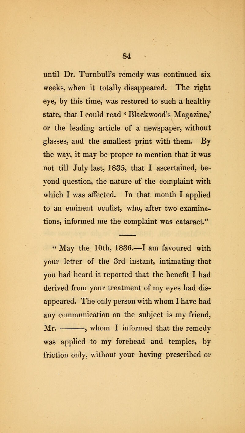 until Dr. TurnbulFs remedy was continued six weeks, when it totally disappeared. The right eye, by this time, was restored to such a healthy state, that I could read ' Blackwood's Magazine,' or the leading article of a newspaper, without glasses, and the smallest print with them. By the way, it may be proper to mention that it was not till July last, 1835, that I ascertained, be- yond question, the nature of the complaint with which I was affected. In that month I applied to an eminent oculist, who, after two examina- tions, informed me the complaint was cataract.  May the 10th, 1836.—I am favoured with your letter of the 3rd instant, intimating that you had heard it reported that the benefit I had derived from your treatment of my eyes had dis- appeared. The only person with whom I have had any communication on the subject is my friend, Mr. , whom I informed that the remedy was applied to my forehead and temples, by friction only, without your having prescribed or