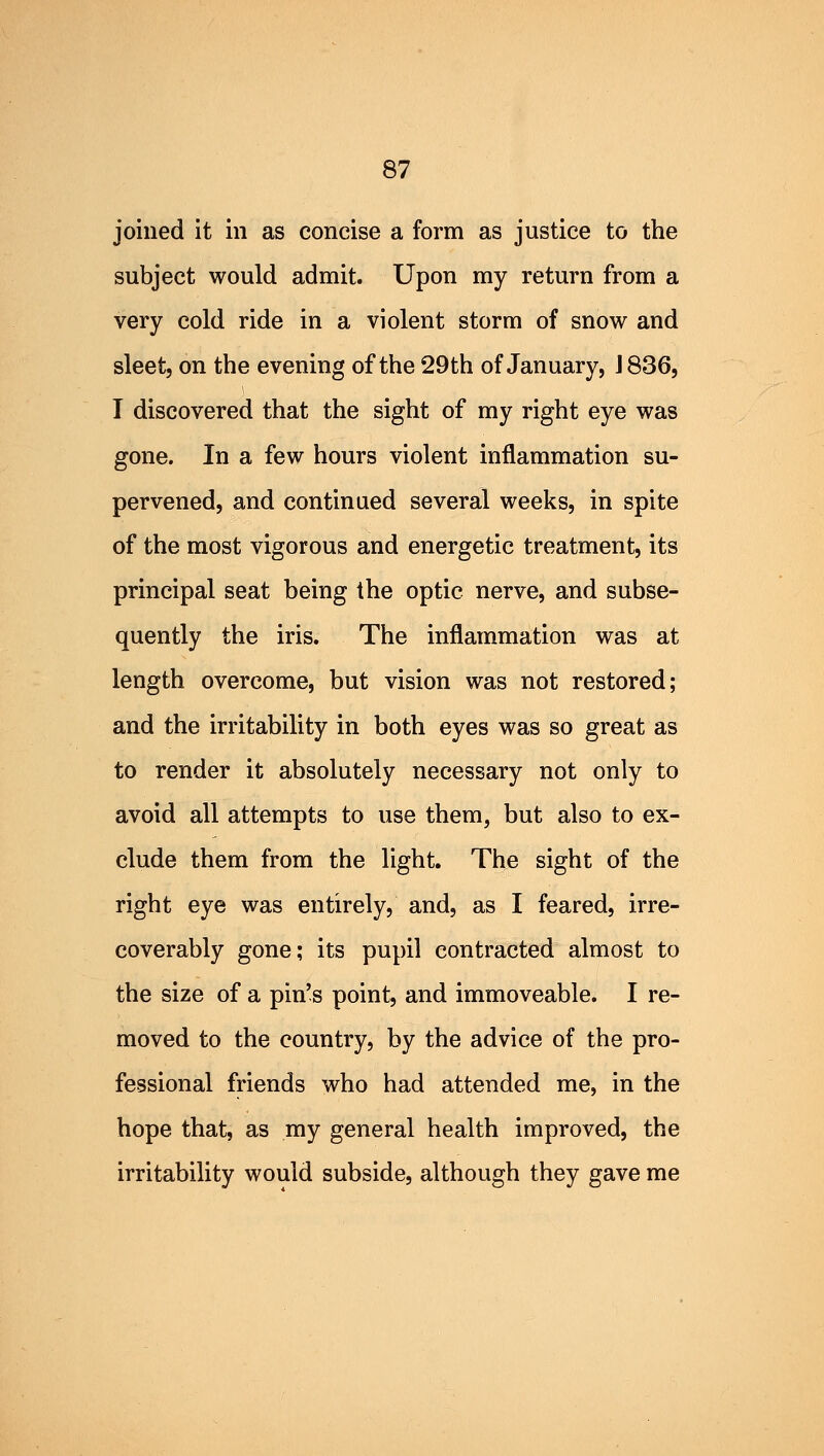 joined it in as concise a form as justice to the subject would admit. Upon my return from a very cold ride in a violent storm of snow and sleet, on the evening of the 29th of January, J 836, I discovered that the sight of my right eye was gone. In a few hours violent inflammation su- pervened, and continued several weeks, in spite of the most vigorous and energetic treatment, its principal seat being the optic nerve, and subse- quently the iris. The inflammation was at length overcome, but vision was not restored; and the irritability in both eyes was so great as to render it absolutely necessary not only to avoid all attempts to use them, but also to ex- clude them from the light. The sight of the right eye was entirely, and, as I feared, irre- coverably gone; its pupil contracted almost to the size of a pin's point, and immoveable. I re- moved to the country, by the advice of the pro- fessional friends who had attended me, in the hope that, as my general health improved, the irritability would subside, although they gave me