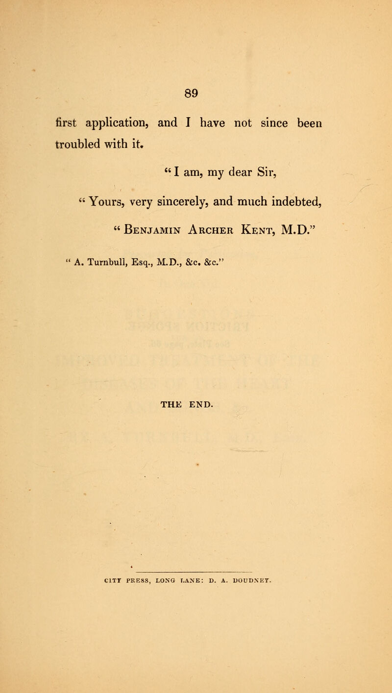 first application, and I have not since been troubled with it.  I am, my dear Sir,  Yours, very sincerely, and much indebted,  Benjamin Archer Kent, M.D.  A. Turnbull, Esq., M.D., &c. &c. THE END. C1TT PRESS, LONG LANE: D. A. DOUDNKT.