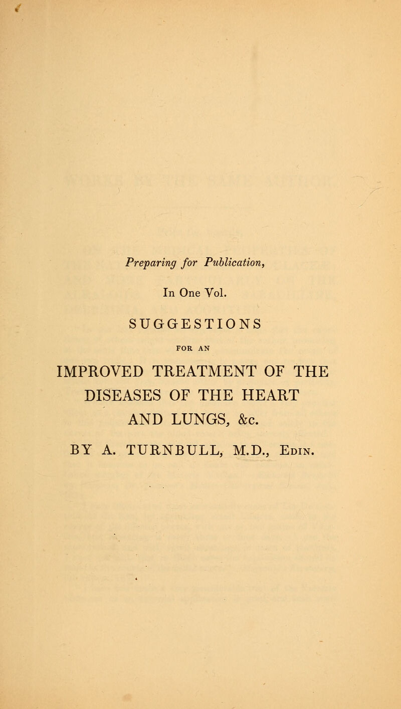 Preparing for Publication, In One Vol. SUGGESTIONS FOR AN IMPROVED TREATMENT OF THE DISEASES OF THE HEART AND LUNGS, &c. BY A. TURNBULL, M.D., Edin.