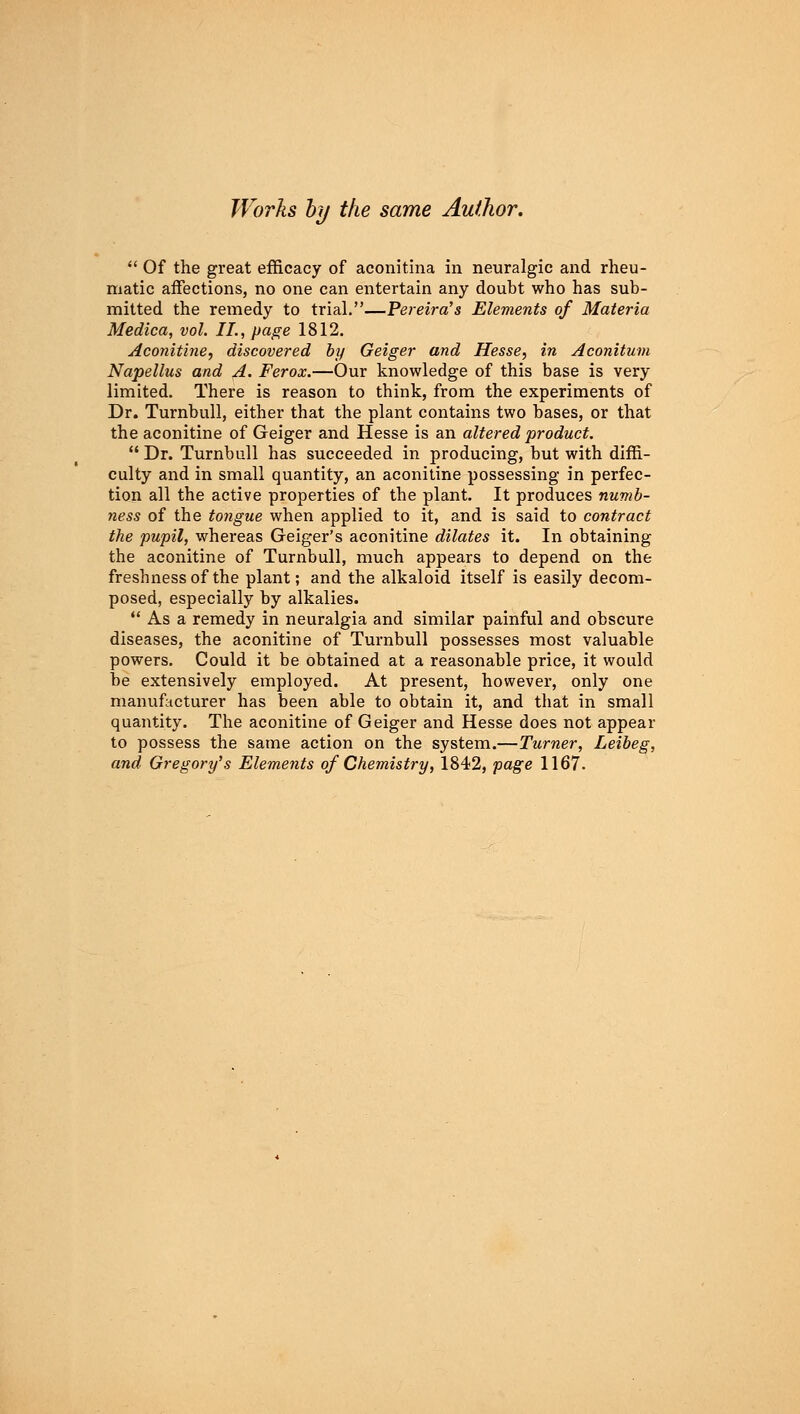  Of the great efficacy of aconitina in neuralgic and rheu- matic affections, no one can entertain any doubt who has sub- mitted the remedy to trial.—Pereira's Elements of Materia Medica, vol. II., page 1812. Aconitine, discovered by Geiger and Hesse, in Aconitum Napellus and A. Ferox.—Our knowledge of this base is very limited. There is reason to think, from the experiments of Dr. Turnbull, either that the plant contains two bases, or that the aconitine of Geiger and Hesse is an altered product. Dr. Turnbull has succeeded in producing, but with diffi- culty and in small quantity, an aconitine possessing in perfec- tion all the active properties of the plant. It produces numb- ness of the tongue when applied to it, and is said to contract the pupil, whereas Geiger's aconitine dilates it. In obtaining the aconitine of Turnbull, much appears to depend on the freshness of the plant; and the alkaloid itself is easily decom- posed, especially by alkalies.  As a remedy in neuralgia and similar painful and obscure diseases, the aconitine of Turnbull possesses most valuable powers. Could it be obtained at a reasonable price, it would be extensively employed. At present, however, only one manufacturer has been able to obtain it, and that in small quantity. The aconitine of Geiger and Hesse does not appear to possess the same action on the system.—Turner, Leibeg, and Gregory's Elements of Chemistry, 1842, page 1167.