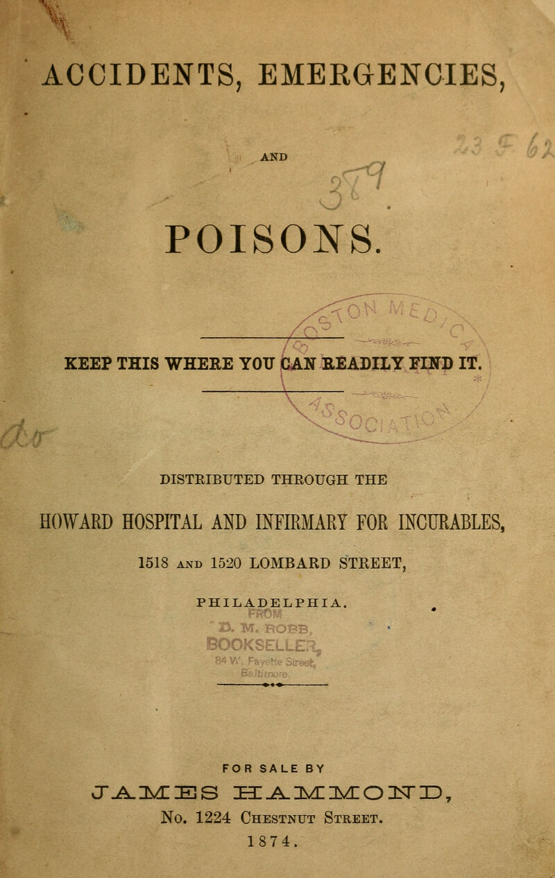 ^i. ACCIDENTS, EMERGENCIES, AND POISONS KEEP THIS WHERE YOTJ (CAN READILY EIND IT. DISTEIBUTED THROUGH THE HOWARD HOSPITAL AND INFIRMARY FOR INCURABLES, 1518 AND 1520 LOMBARD STREET, PHILADELPHIA. SOOKSELLEX FOR SALE BY No. 1224 Chestnut Street. 1874.