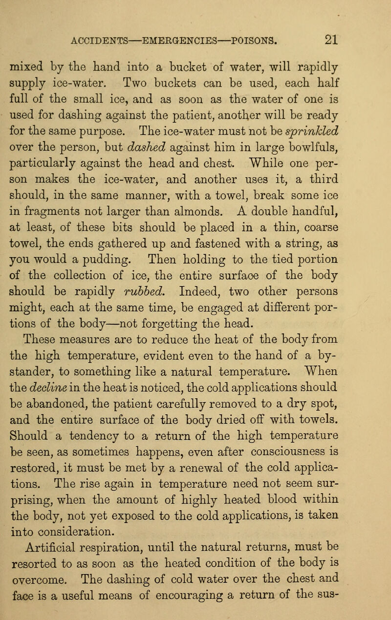 mixed by the hand into a bucket of water, will rapidly supply ice-water. Two buckets can be used, each half full of the small ice, and as soon as the water of one is used for dashing against the patient, another will be ready for the same purpose. The ice-water must not be sprinkled over the person, but dashed against him in large bowlfuls, particularly against the head and chest. While one per- son makes the ice-water, and another uses it, a third should, in the same manner, with a towel, break some ice in fragments not larger than almonds. A double handful, at least, of these bits should be placed in a thin, coarse towel, the ends gathered up and fastened with a string, as you would a pudding. Then holding to the tied portion of the collection of ice, the entire surface of the body should be rapidly rubbed. Indeed, two other persons might, each at the same time, be engaged at different por- tions of the body—not forgetting the head. These measures are to reduce the heat of the body from the high temperature, evident even to the hand of a by- stander, to something like a natural temperature. When the decline in the heat is noticed, the cold applications should be abandoned, the patient carefully removed to a dry spot, and the entire surface of the body dried off with towels. Should a tendency to a return of the high temperature be seen, as sometimes happens, even after consciousness is restored, it must be met by a renewal of the cold applica- tions. The rise again in temperature need not seem sur- prising, when the amount of highly heated blood within the body, not yet exposed to the cold applications, is taken into consideration. Artificial respiration, until the natural returns, must be resorted to as soon as the heated condition of the body is overcome. The dashing of cold water over the chest and face is a useful means of encouraging a return of the sus-