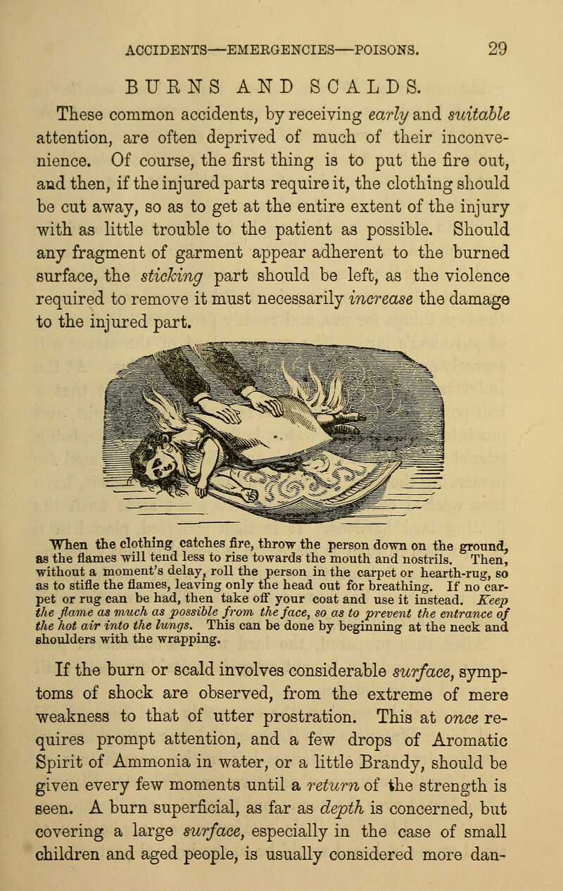 BURNS AND SCALDS. These common accidents, by receiving early and suitable attention, are often deprived of much of their inconve- nience. Of course, the first thing is to put the fire out, and then, if the injured parts require it, the clothing should be cut away, so as to get at the entire extent of the injury with as little trouble to the patient as possible. Should any fragment of garment appear adherent to the burned surface, the sticking part should be left, as the violence required to remove it must necessarily increase the damage to the injured part. When the clothing catches fire, throw the person do\ni on the ground, as the flames will tend less to rise towards the mouth and nostrils. Then, without a moment's delay, roll the person in the carpet or hearth-rug, so as to stifle the flames, leaving only the head out for breathing. If no car- pet or rug can be had, then take off your coat and use it instead. Keep the flame as much as possible from the face, so as to prevent the entrance of the hot air into the lungs. TMs can be done by beginning at the neck and shoulders with the wrapping. If the burn or scald involves considerable surface, symp- toms of shock are observed, from the extreme of mere weakness to that of utter prostration. This at once re- quires prompt attention, and a few drops of Aromatic Spirit of Ammonia in water, or a little Brandy, should be given every few moments until a return of the strength is seen. A burn superficial, as far as depth is concerned, but covering a large surface, especially in the case of small children and aged people, is usually considered more dan-