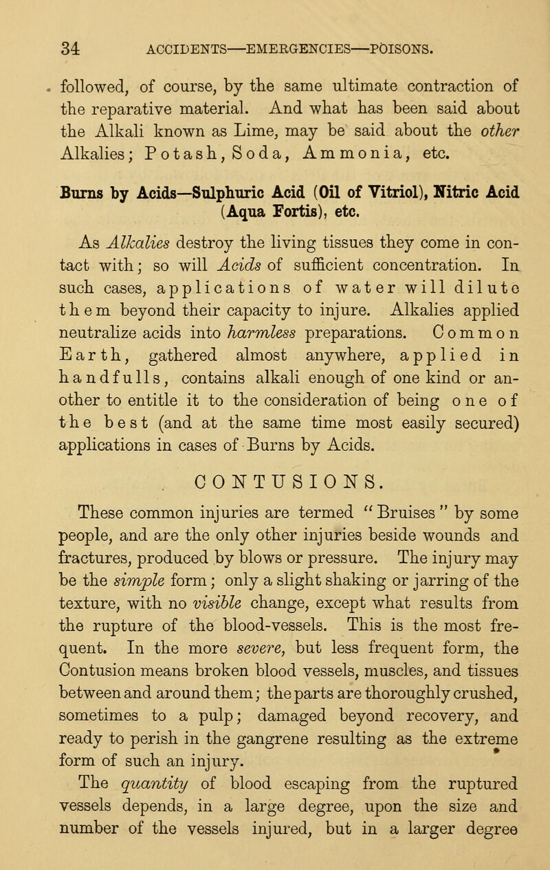 followed, of course, by the same ultimate contraction of the reparative material. And what has been said about the Alkali known as Lime, may be said about the other Alkalies; Potash, Soda, Ammonia, etc. Burns by Acids—Sulphuric Acid (Oil of Vitriol), Nitric Acid (Aqua Fortis), etc. As Alkalies destroy the living tissues they come in con- tact with; so will Acids of sufficient concentration. In such cases, applications of water will dilute them beyond their capacity to injure. Alkalies applied neutralize acids into harmless preparations. Common Earth, gathered almost anywhere, applied in handfulls, contains alkali enough of one kind or an- other to entitle it to the consideration of being one of the best (and at the same time most easily secured) applications in cases of Burns by Acids. CONTUSIONS. These common injuries are termed  Bruises  by some people, and are the only other injuries beside wounds and fractures, produced by blows or pressure. The injury may be the simple form; only a slight shaking or jarring of the texture, with no visible change, except what results from the rupture of the blood-vessels. This is the most fre- quent. In the more severe, but less frequent form, the Contusion means broken blood vessels, muscles, and tissues between and around them; the parts are thoroughly crushed, sometimes to a pulp; damaged beyond recovery, and ready to perish in the gangrene resulting as the extreme form of such an injury. The quantity of blood escaping from the ruptured vessels depends, in a large degree, upon the size and number of the vessels injured, but in a larger degree