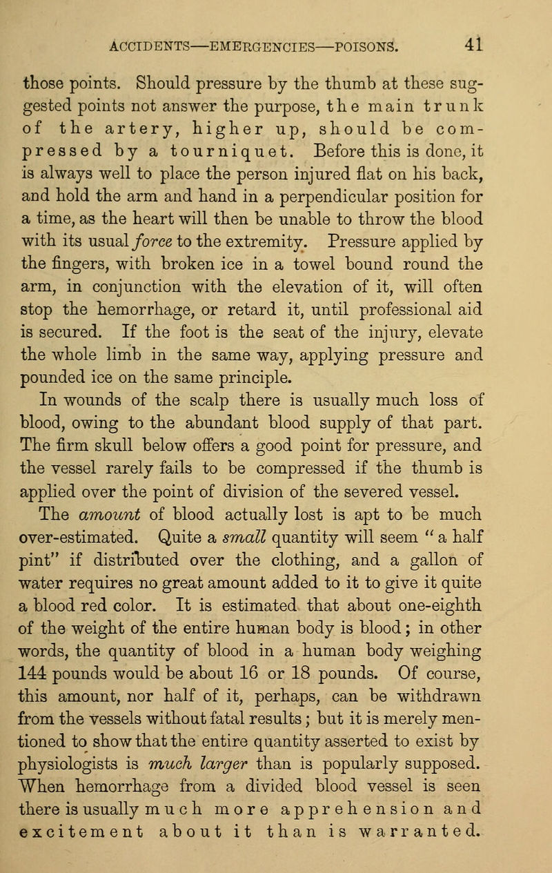 those points. Should pressure by the thumb at these sug- gested points not answer the purpose, the main trunk of the artery, higher up, should be com- pressed by a tourniquet. Before this is done, it is always well to place the person injured flat on his back, and hold the arm and hand in a perpendicular position for a time, as the heart will then be unable to throw the blood with its usual/orce to the extremity. Pressure applied by the fingers, with broken ice in a towel bound round the arm, in conjunction with the elevation of it, will often stop the hemorrhage, or retard it, until professional aid is secured. If the foot is the seat of the injury, elevate the whole limb in the same way, applying pressure and pounded ice on the same principle. In wounds of the scalp there is usually much loss of blood, owing to the abundant blood supply of that part. The firm skull below offers a good point for pressure, and the vessel rarely fails to be compressed if the thumb is applied over the point of division of the severed vessel. The amount of blood actually lost is apt to be much over-estimated. Quite a small quantity will seem  a half pint if distrilDuted over the clothing, and a gallon of water requires no great amount added to it to give it quite a blood red color. It is estimated that about one-eighth of the weight of the entire human body is blood; in other words, the quantity of blood in a human body weighing 144 pounds would be about 16 or 18 pounds. Of course, this amount, nor half of it, perhaps, can be withdrawn from the vessels without fatal results; but it is merely men- tioned to show that the entire quantity asserted to exist by physiologists is tyiugIi larger than is popularly supposed. When hemorrhage from a divided blood vessel is seen there is usually much more apprehension and excitement about it than is warranted.