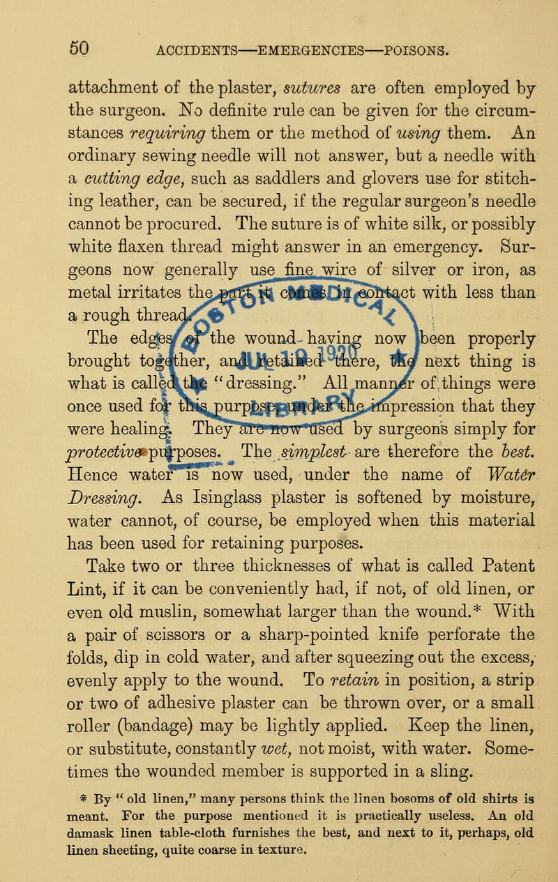 attachment of the plaster, sutures are often employed by the surgeon. No definite rule can be given for the circum- stances requiring them or the method of using them. An ordinary sewing needle will not answer, but a needle with a cutting edge, such as saddlers and glovers use for stitch- ing leather, can be secured, if the regular surgeon's needle cannot be procured. The suture is of white silk, or possibly white flaxen thread might answer in an emergency. Sur- geons now generally use fine, wire of silver or iron, as metal irritates th^,<g^3^^ c|i4l£^^M^ct with less than a rough thread/jgf* ^.^ . , The ed^^^'^the wound- having now Jbeen properly brought together, anJU^tlifedl-^Bre, Aef next thing is what is call$.cLt^ dressing. All mann^ of.things were once used fc|' ^ispurposej unde:B^^,if^ression that they were healing^ They*^enow used by surgeon's simply for jproteGtive^''^'\^'^.o^. The s-impiest are therefore the best. Hence water is now used, under the name of Wat6r Dressing. As Isinglass plaster is softened by moisture, water cannot, of course, be employed when this material has been used for retaining purposes. Take two or three thicknesses of what is called Patent Lint, if it can be conveniently had, if not, of old linen, or even old muslin, somewhat larger than the wound.* With a pair of scissors or a sharp-pointed knife perforate the folds, dip in cold water, and after squeezing out the excess, evenly apply to the wound. To retain in position, a strip. or two of adhesive plaster can be thrown over, or a small roller (bandage) may be lightly applied. Keep the linen, or substitute, constantly wet, not moist, with water. Some- times the wounded member is supported in a sling. * By  old linen, many persons think the linen bosoms of old shirts is meant. For the purpose mentioned it is practically useless. An old damask linen table-cloth furnishes the best, and next to it, perhaps, old linen sheeting, quite coarse in texture.