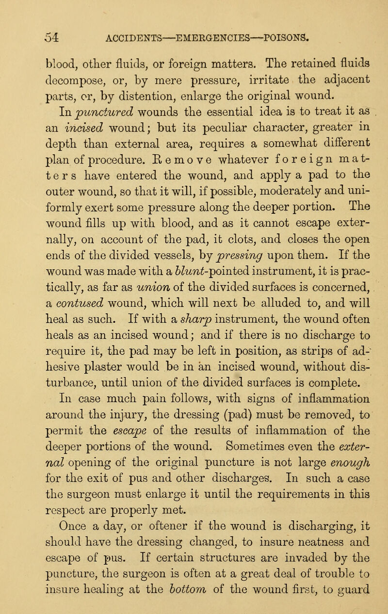 blood, other fluids, or foreign matters. The retained fluids decompose, or, by mere pressure, irritate the adjacent parts, or, by distention, enlarge the original wound. In punctured wounds the essential idea is to treat it as an incised wound; but its peculiar character, greater in depth than external area, requires a somewhat different plan of procedure. E e m o v e whatever foreign mat- ters have entered the wound, and apply a pad to the outer wound, so that it will, if possible, moderately and uni- formly exert some pressure along the deeper portion. The wound fills up with blood, and as it cannot escape exter- nally, on account of the pad, it clots, and closes the open ends of the divided vessels, by pressing upon them. If the wound was made with a blunt-'pomted instrument, it is prac- tically, as far as union of the divided surfaces is concerned, a contused wound, which will next be alluded to, and will heal as such. If with a sharp instrument, the wound often heals as an incised wound; and if there is no discharge to require it, the pad may be left in position, as strips of ad- hesive plaster would be in an incised wound, without dis- turbance, until union of the divided surfaces is complete. In case much pain follows, with signs of inflammation around the injury, the dressing (pad) must be removed, to permit the escape of the results of inflammation of the deeper portions of the wound. Sometimes even the exter- nal opening of the original puncture is not large enough for the exit of pus and other discharges. In such a case the surgeon must enlarge it until the requirements in this respect are properly met. Once a day, or oftener if the wound is discharging, it should have the dressing changed, to insure neatness and escape of pus. If certain structures are invaded by the puncture, the surgeon is often at a great deal of trouble to insure healing at the bottom of the wound first, to guard