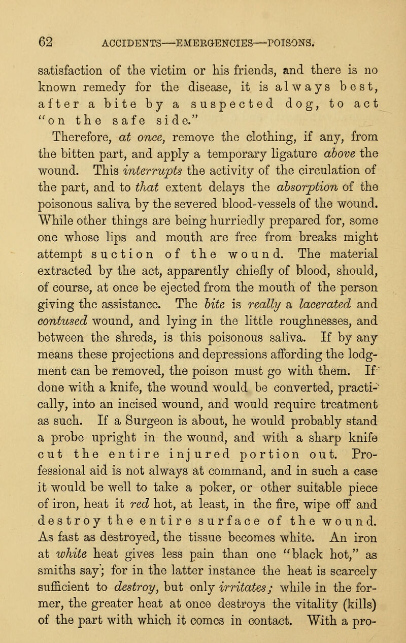 satisfaction of tlie victim or his friends, and there is no known remedy for the disease, it is always best, after a bite by a suspected dog, to act ''on the safe side. Therefore, at once, remove the clothing, if any, from the bitten part, and apply a temporary ligature above the wound. This interrupts the activity of the circulation of the part, and to that extent delays the absorption of the poisonous saliva by the severed blood-vessels of the wound. While other things are being hurriedly prepared for, some one whose lips and mouth are free from breaks might attempt suction of the wound. The material extracted by the act, apparently chiefly of blood, should, of course, at once be ejected from the mouth of the person giving the assistance. The bite is really a lacerated and contused wound, and lying in the little roughnesses, and between the shreds, is this poisonous saliva. If by any means these projections and depressions affording the lodg- ment can be removed, the poison must go with them. If done with a knife, the wound would be converted, practi- cally, into an incised wound, and would require treatment as such. If a Surgeon is about, he would probably stand a probe upright in the wound, and with a sharp knife cut the entire injured portion out. Pro- fessional aid is not always at command, and in such a case it would be well to take a poker, or other suitable piece of iron, heat it red hot, at least, in the fire, wipe off and destroy the entire surface of the wound. As fast as destroyed, the tissue becomes white. An iron at white heat gives less pain than one black hot, as smiths say'; for in the latter instance the heat is scarcely sufficient to destroy, but only irritates; while in the for- mer, the greater heat at once destroys the vitality (kills) of the part with which it comes in contact. With a pro-