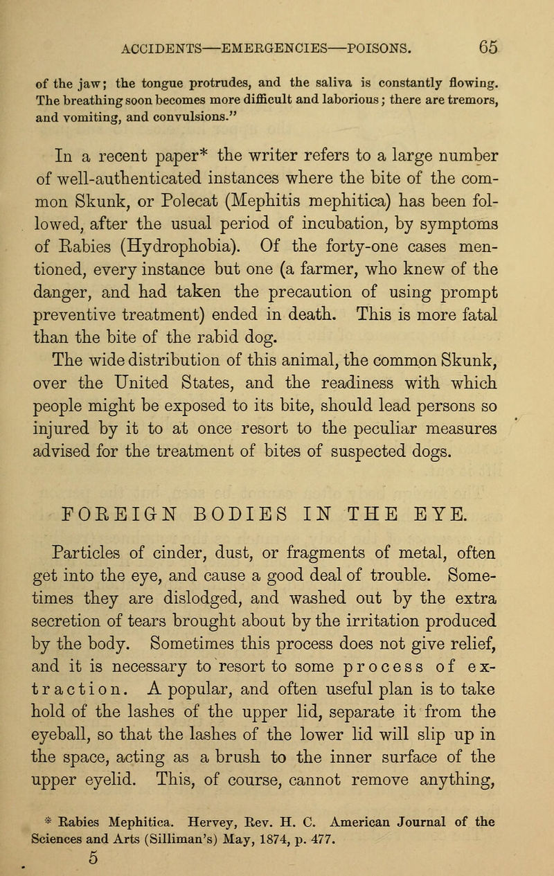 of the jaw; the tongue protrudes, and the saliva is constantly flowing. The breathing soon becomes more difficult and laborious; there are tremors, and vomiting, and convulsions. In a recent paper* the writer refers to a large number of well-authenticated instances where the bite of the com- mon Skunk, or Polecat (Mephitis mephitica) has been fol- lowed, after the usual period of incubation, by symptoms of Eabies (Hydrophobia). Of the forty-one cases men- tioned, every instance but one (a farmer, who knew of the danger, and had taken the precaution of using prompt preventive treatment) ended in death. This is more fatal than the bite of the rabid dog. The wide distribution of this animal, the common Skunk, over the United States, and the readiness with which people might be exposed to its bite, should lead persons so injured by it to at once resort to the peculiar measures advised for the treatment of bites of suspected dogs. FOEEIdN BODIES UST THE EYE. Particles of cinder, dust, or fragments of metal, often get into the eye, and cause a good deal of trouble. Some- times they are dislodged, and washed out by the extra secretion of tears brought about by the irritation produced by the body. Sometimes this process does not give relief, and it is necessary to resort to some process of ex- traction. A popular, and often useful plan is to take hold of the lashes of the upper lid, separate it from the eyeball, so that the lashes of the lower lid will slip up in the space, acting as a brush to the inner surface of the upper eyelid. This, of course, cannot remove anything, * Eabies Mephitica. Hervey, Rev. H. C. American Journal of the Sciences and Arts (Silliman's) May, 1874, p. 477. 5