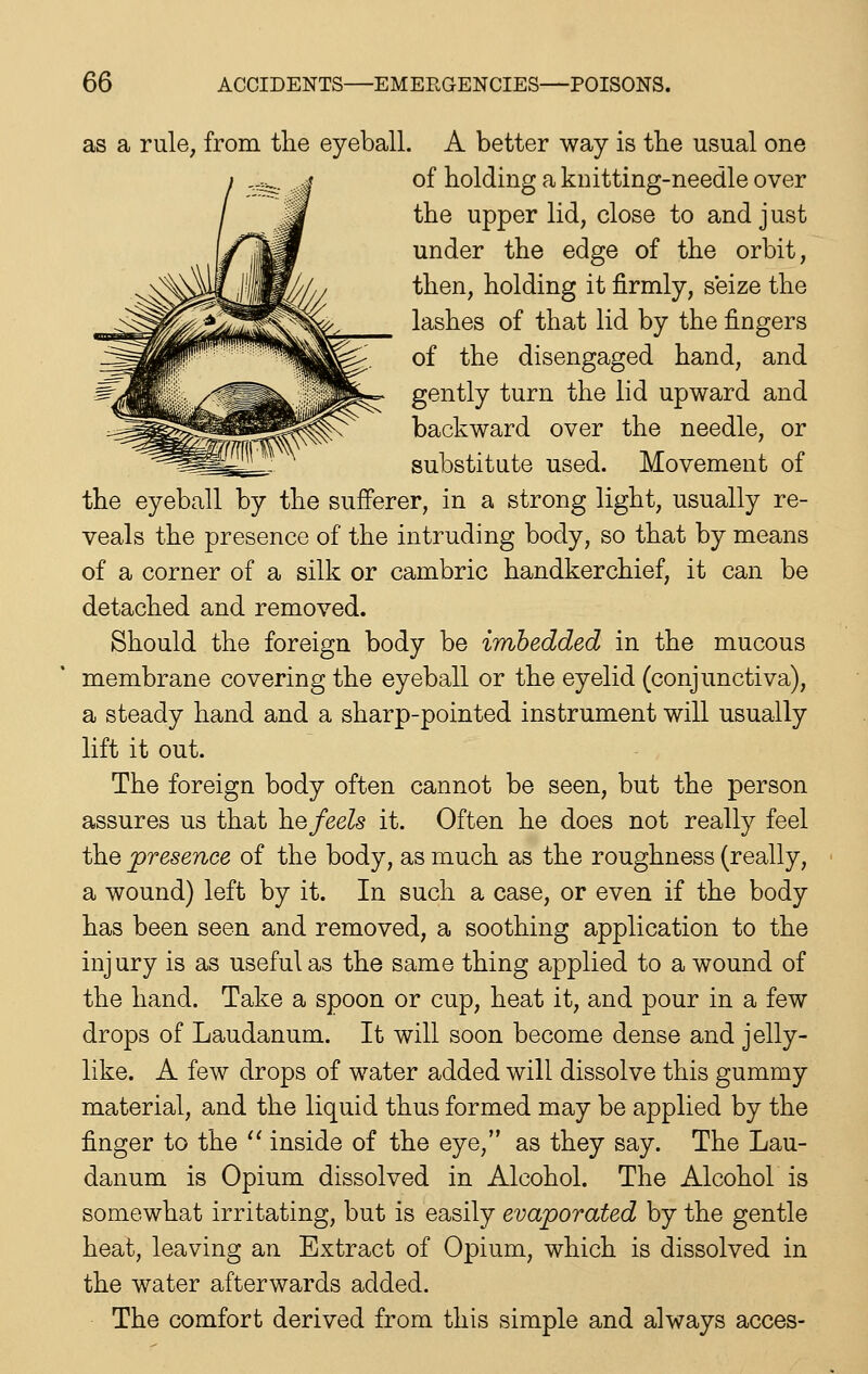 as a rule, from the eyeball. A better way is the usual one of holding a knitting-needle over the upper lid, close to and just under the edge of the orbit, then, holding it firmly, seize the lashes of that lid by the fingers of the disengaged hand, and gently turn the lid upward and backward over the needle, or substitute used. Movement of the eyeball by the sufierer, in a strong light, usually re- veals the presence of the intruding body, so that by means of a corner of a silk or cambric handkerchief, it can be detached and removed. Should the foreign body be imbedded in the mucous membrane covering the eyeball or the eyelid (conjunctiva), a steady hand and a sharp-pointed instrument will usually lift it out. The foreign body often cannot be seen, but the person assures us that \iQfeels it. Often he does not really feel the presence of the body, as much as the roughness (really, a wound) left by it. In such a case, or even if the body has been seen and removed, a soothing application to the injury is as useful as the same thing applied to a wound of the hand. Take a spoon or cup, heat it, and pour in a few drops of Laudanum. It will soon become dense and jelly- like. A few drops of water added will dissolve this gummy material, and the liquid thus formed may be applied by the finger to the '' inside of the eye, as they say. The Lau- danum is Opium dissolved in Alcohol. The Alcohol is somewhat irritating, but is easily evaporated by the gentle heat, leaving an Extract of Opium, which is dissolved in the water afterwards added. The comfort derived from this simple and always acces-