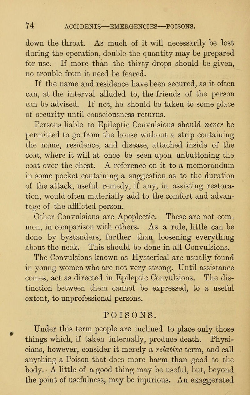 down the throat. As much of it will necessarily be lost during the operation, double the quantity may be prepared for use. If more than the thirty drops should be given, no trouble from it need be feared. If the name and residence have been secured, as it often can, at the interval alluded to, the friends of the person can be advised. If not, he should be taken to some place of security until consciousness returns. Persons liable to Epileptic Convulsions should never be permitted to go from the house without a strip containing the name, residence, and disease, attached inside of the coat, where it will at once be seen upon unbuttoning the coat over the chest. A reference on it to a memorandum in some pocket containing a suggestion as to the duration of the attack, useful remedy, if any, in assisting restora- tion, would often materially add to the comfort and advan- tage of the afflicted person. Other Convulsions are Apoplectic. These are not com- mon, in comparison with others. As a rule, little can be done by bystanders, further than loosening everything about the neck. This should be done in all Convulsions. The Convulsions known as Hysterical are usually found in young women who are not very strong. Until assistance comes, act as directed in Epileptic Convulsions. The dis- tinction between them cannot be expressed, to a useful extent, to unprofessional persons. POISONS. Under this term people are inclined to place only those things which, if taken internally, produce death. Physi- cians, however, consider it merely a relative term, and call anything a Poison that does more harm than good to the body. • A little of a good thing may be useful, but, beyond the point of usefulness, may be injurious. An exaggerated