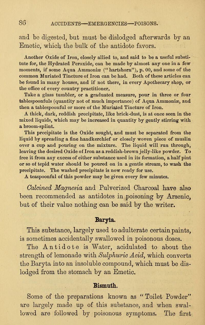 and bo digested, but must be dislodged afterwards by au EmetiC; which the bulk of the antidote favors. Another Oxide of Iron, closely allied to, and said to be a useful substi- tute for, the Hydrated Peroxide, can be made by almost any one in a few moments, if some Aqua Ammoniae (hartshorn), p. 00, and some of the common Muriated Tincture of Iron can be had. Both of these articles can be found in many houses, and if not there, in every Apothecary shop, or the office of every country practitioner. Take a glass tumbler, or a graduated measure, pour in three or four tablespoonfuls (quantity not of much importance) of Aqua Ammoniae, and then a tablespoonful or more of the Muriated Tincture of Iron. A thick, dark, reddish precipitate, like brick-dust, is at once seen in the mixed liquids, which may be increased in quantity by gently stirring with a broom-splint. This precipitate is the Oxide sought, and must be separated from the liquid by spreading a fine handkerchief or closely woven piece of muslin over a cup and pouring on the mixture. The liquid will run through, leaving the desired Oxide of Iron as a reddish-brown jelly-like powder. To free it from any excess of either substance used in its formation, a half pint or so of tepid water should be poured on in a gentle stream, to wash the precipitate. The washed precipitate is now ready for use. A teaspoonful of this powder may be given every few minutes. Calcined Magnesia and Pulverized Charcoal have also been recommended as antidotes in poisoning by Arsenic, but of their value nothing can be said by the writer. Baryta. This substance, largely used to adulterate certain paints, is sometimes accidentally swallowed in poisonous doses. The Antidote is Water, acidulated to about the strength of lemonade with Sulphuric Acid, which converts the Baryta into an insoluble compound, which must be dis- lodged from the stomach by an Emetic. Bismuth. Some of the preparations known as  Toilet Powder are largely made up of this substance, and when swal- lowed are followed by poisonous symptoms. The first