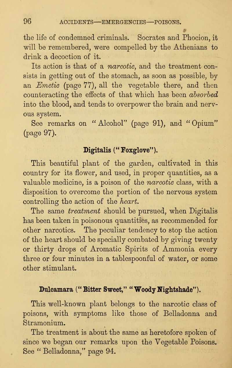the life of condemned criminals. Socrates and Phocion, it will be remembered, were compelled by the Athenians to drink a decoction of it. Its action is that of a narcotic, and the treatment con- sists in getting out of the stomach, as soon as possible, by an Emetic (page 77), all the vegetable there, and then counteracting the effects of that which has been absorbed into the blood, and tends to overpower the brain and nerv- ous system. See remarks on '' Alcohol (page 91), and '' Opium (page 97). Digitalis (Foxglove). This beautiful plant of the garden, cultivated in this country for its flower, and used, in proper quantities, as a valuable medicine, is a poison of the narcotic class, with a disposition to overcome the portion of the nervous system controlling the action of the heart. The same treatment should be pursued, when Digitalis has been taken in poisonous quantities, as recommended for other narcotics. The peculiar tendency to stop the action of the heart should be specially combated by giving twenty or thirty drops of Aromatic Spirits of Ammonia every three or four minutes in a tablespoonful of water, or some other stimulant. Ihileamara (Bitter Sweet, WoodyNightshade). This well-known plant belongs to the narcotic class of poisons, with symptoms like those of Belladonna and Stramonium. The treatment is about the same as heretofore spoken of since we began our remarks upon the Vegetable Poisons. See '' Belladonna, page 94.