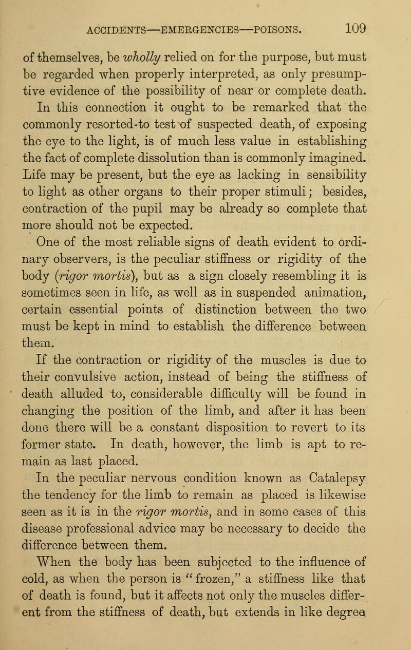 of themselves, be wholly relied on for tlie purpose, but must be regarded when properly interpreted, as only presump- tive evidence of the possibility of near or complete death. In this connection it ought to be remarked that the commonly resorted-to test of suspected death, of exposing the eye to the light, is of much less value in establishing the fact of complete dissolution than is commonly imagined. Life may be present, but the eye as lacking in sensibility to light as other organs to their proper stimuli; besides, contraction of the pupil may be already so complete that more should not be expected. One of the most reliable signs of death evident to ordi- nary observers, is the peculiar stiffness or rigidity of the body {rigor mortis), but as a sign closely resembling it is sometimes seen in life, as well as in suspended animation, certain essential points of distinction between the two must be kept in mind to establish the difference between them. If the contraction or rigidity of the muscles is due to their convulsive action, instead of being the stiffness of death alluded to, considerable difficulty will be found in changing the position of the limb, and after it has been done there will be a constant disposition to revert to its former state. In death, however, the limb is apt to re- main as last placed. In the peculiar nervous condition known as Catalepsy the tendency for the limb to remain as placed is likewise seen as it is in the rigor mortis, and in some cases of this disease professional advice may be necessary to decide the difference between them. When the body has been subjected to the influence of cold, as when the person is ''frozen, a stiffness like that of death is found, but it affects not only the muscles differ- ent from the stiffness of death, but extends in like degree