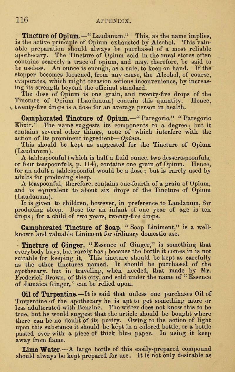 Tincture of Opium-— Laudanum. This, as the name implies, is the active principle of Opium exhausted by Alcohol. This valu- able preparation should always be purchased of a most reliable apothecary. The Tincture of Opium sold in the rural stores often contains scarcely a trace of opium, and may, therefore, be said to be useless. An ounce is enough, as a rule, to keep on hand. If the stopper becomes loosened, from any cause, the Alcohol, of course, evaporates, which might occasion serious inconvenience, by increas- ing its strength beyond the officinal standard. The dose of Opium is one grain, and twenty-five drops of the Tincture of Opium (Laudanum) contain this quantity. Hence, ^, twenty-five drops is a dose for an average person in health. Camphorated Tincture of Opium.—Paregoric, Paregoric Elixir. The name suggests its components to a degree ; but it contains several other things, none of which interfere with the action of its prominent ingredient— Opium. This should be kept as suggested for the Tincture of Opium (Laudanum). A tablespoonful (which is half a fluid ounce, two dessertspoonfuls, or four teaspoonfuls, p. 114), contains one grain of Opium. Hence, for an adult a tablespoonful would be a dose ; but is rarely used by adults for producing sleep. A teaspoonful, therefore, contains one-fourth of a grain of Opium, and is equivalent to about six drops of the Tincture of Opium (Laudanum). It is given to children, however, in preference to Laudanum, for producing sleep. Dose for an infant of one year of age is ten drops ; for a child of two years, twenty-five drops. Camphorated Tincture of Soap,  Soap Liniment, is a well- known and valuable Liniment for ordinary domestic use. Tincture of Ginger, Essence of Ginger, is something that everybody buys, but rarely has 5 because the bottle it comes in is not suitable for keeping it. This tincture should be kept as carefully as the other tinctures named. It should be purchased of the apothecary, but in traveling, when needed, that made by Mr. Frederick Brown, of this city, and sold under the name of  Essence of Jamaica Ginger, can be relied upon. Oil of Turpentine.—It is said that unless one purchases Oil of Turpentine of the apothecary he is apt to get something more or less adulterated with Benzine. The writer does not know this to be true, but he would suggest that the article should be bought where there can be no doubt of its purity. Owing to the action of light upon this substance it should be kept in a colored bottle, or a bottle pasted over with a piece of thick blue paper. Iq using it keep away from flame. Lime Water.—A large bottle of this easily-prepared compound should always be kept prepared for use. It is not only desirable as