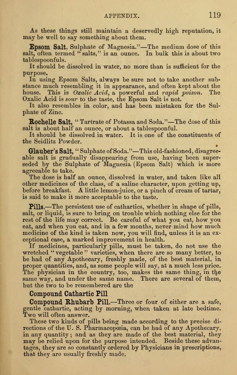 As these things still maintain a deservedly high reputation, it may be well to say something about them. Epsom Salt, Sulphate of Magnesia.—The medium dose of this salt, often termed  salts, is an ounce. In bulk this is about two tablespoonfuls. It should be dissolved in water, no more than is sufficient for the purpose. In using Epsom Salts, always be sure not to take another sub- stance much resembling it in appearance, and often kept about the house. This is Oxalic Acid, a powerful and rapid poison. The Oxalic Acid is sour to the taste, the Epsom Salt is not. It also resembles in color, and has been mistaken for the Sul- phate of Zinc. Kochelle Salt,  Tartrate of Potassa and Soda.—The dose of this salt is about half an ounce, or about a tablespoonful. It should be dissolved in water. It is one of the constituents of the Seidlitz Powder. • Glauber's Salt,  Sulphate of Soda.—This old-fashioned, disagree- able salt is gradually disappearing from use, having been super- seded by the Sulphate of Magnesia (Epsom Salt) which is more agreeable to take. The dose is half an ounce, dissolved in water, and taken like all other medicines of the class, of a saline character, upon getting up, before breakfast. A little lemon-juice, or a pinch of cream of tartar, is said to make it more acceptable to the taste. Pills.—The persistent use of cathartics, whether in shape of pills, salt, or liquid, is sure to bring on trouble which nothing else for the rest of the life may correct. Be careful of what you eat, how you eat, and when you eat, and in a few months, never mind how much medicine of the kind is taken now, you will find, unless it is an ex- ceptional case, a marked improvement in health. If medicines, particularly pills, must be taken, do not use the wretched vegetable varieties, when there are so many better, to be had of any Apothecary, freshly made, of the best material, in proper quantities, and, as some people will say, at a much less price. The physician in the country, too, makes the same thing, in the same way, and under the same name. There are several of them, but the two to be remembered are the Compound Cathartic Pill Compound Rhubarb Pill.—Three or four of either are a safe, gentle cathartic, acting by morning, when taken at late bedtime. Two will often answer. These two kinds of pills being made according to the precise di- rections of the U. S. Pharmacopoeia, can be had of any Apothecary, in any quantity; and as they are made of the best material, they may be relied upon for the purpose intended. Beside these advan- tages, they are so constantly ordered by Physicians in prescriptions, that they are usually freshly made.