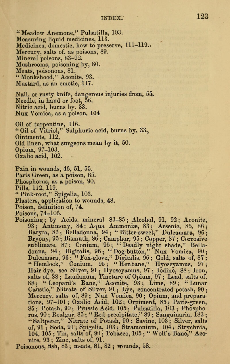  Meadow Anemone, Pulsatilla, 103. Measuring liquid medicines, 113. Medicines, domestic, how to preserve, 111-119.> Mercury, salts of, as poisons, 89. Mineral poisons, 83-92. Mushrooms, poisoning by, 80. Meats, poisonous, 81.  Monkshood, Aconite, 93. Mustard, as an emetic, 117. Nail, or rusty knife, dangerous injuries from, 55. Needle, in hand or foot, 56. Nitric acid, burns by, 33. Nux Vomica, as a poison, 104 Oil of turpentine, 116. Oil of Vitriol, Sulphuric acid, burns by, 33.^ Ointments, 112, Old linen, what surgeons mean by it, 50. Opium, 97-103. Pain in wounds, 46, 51, 55. Paris Green, as a poison, 85. Phosphorus, as a poison, 90. Pills, 112, 119. Pink-root, Spigelia, 103. Plasters, application to wounds, 48. Poison, definition of, 74. Poisons, 74-106. Poisoning; by Acids, mineral 83-85; Alcohol, 91, 92; Aconite, 93 5 Antimony, 84; Aqua Ammonias, 83; Arsenic, 85, 86; Baryta, 86; Belladonna, 94; Bitter-sweet, Dulcamara, 96; Bryony, 95 ; Bismuth, 86; Camphor, 95 ; Copper, 87 ; Corrosive sublimate, 87; Conium, 95; Deadly night shade, Bella- donna, 94; Digitalis, 96; ''Dog-button, Nux Vomica, 90; Dulcamara, 96 ;  Fox-glove, Digitalis, 96 ; Gold, salts of, 87 ; Hemlock, Conium, 95; Henbane, Hyoscyamus, 97; Hair dye, see Silver, 91; Hyoscyamus, 97 ; Iodine, 88; Iron, salts of, 88 ; Laudanum, Tincture of Opium, 97 ; Lead, salts of, 88; *' Leopard's Bane, Aconite, 93; Lime, 89;  Lunar Caustic, Nitrate of Silver, 91; Lye, concentrated potash, 90 ; Mercury, salts of, 89; Nux Vomica, 90; Opium, and prepara- tions, 97-101; Oxalic Acid, 102; Orpiment, 85; Paris-green, 85; Potash, 90; Prussic Acid, 105; Pulsatilla, 103 ; Phospho rus, 90 ; Realgar, 85 ;  Red precipitate, 89 ; Sanguinaria, 183 ; Saltpeter, Nitrate of Potash, 90 ; Savine, 103; Silver, salts of, 91; Soda, 91; Spigelia, 103 ; Stramonium, 104; Strychnia, 104, 105 ; Tin, salts of, 90 ; Tobacco, 105 ;  Wolfs Bane, Aco- nite, 93 ; Zinc, salts of, 91. Poisonous, fish, 83; meats, 81, 82 ; wounds, 58.