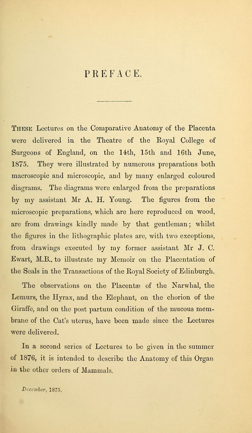 PREFACE. These Lectures on the Comparative Anatomy of the Placenta were delivered in the Theatre of the Royal College of Surgeons of England^ on the 14th, 15th and 16th June, 1875. They were illustrated by numerous preparations both macroscopic and microscopic, and by many enlarged coloured diagrams. The diagrams were enlarged from the preparations by my assistant Mr A. H. Young. The figures from the microscopic preparations, which are here reproduced on wood, are from drav/ings kindly made by that gentleman; whilst the figures in the lithographic plates are, with two exceptions, from drawings executed by my former assistant Mr J. C. Ewart, M.B., to illustrate my Memoir on the Placentation of the Seals in the Transactions of the Royal Society of Edinburgh. The observations on the Placentae of the Narwhal, the Lemurs, the Hyrax, and the Elephant, on the chorion of the Giraffe, and on the post partuni condition of the mucous mem- brane of the Cat's uterus, have been made since the Lectures were delivered. In a second series of Lectures to be given in the summer of 1876, it is intended to describe the Anatomy of this Organ in the other orders of Mammals. December, 1875.