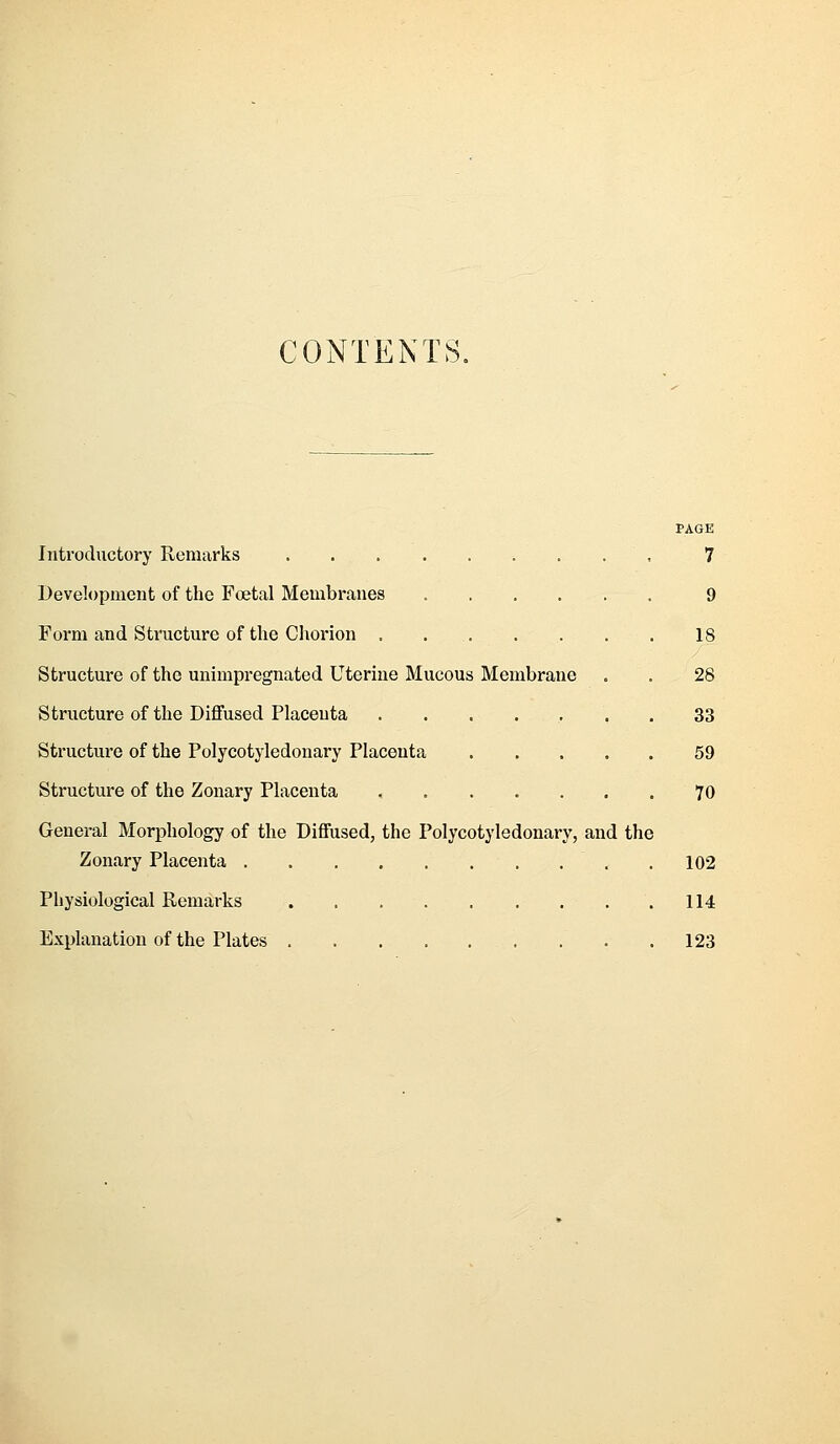 CONTENTS. PAGE Introductory Remarks , 7 Development of the Foetal Meiubranes 9 Form and Structure of the Chorion . 18 Structure of the unimpregnated Uterine Mucous Membrane . . 28 Structure of the Diffused Placenta ....... 33 Structure of the Polycotyledonary Placenta 59 Structure of the Zonary Placenta 70 General Morphology of the Diffused, the Polycotyledonary, and the Zonary Placenta 102 Physiological Remarks . 114 Explanation of the Plates 123