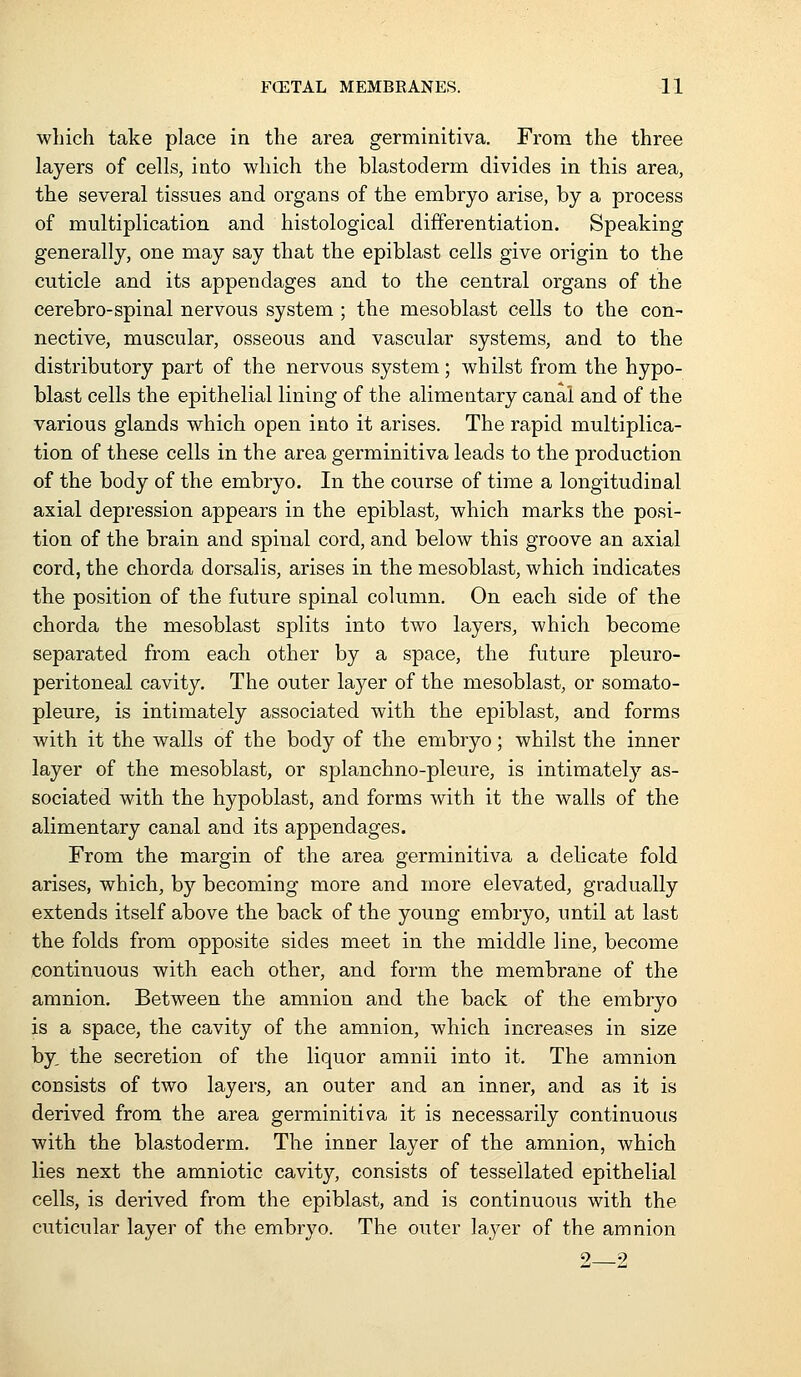 which take place in the area germinitiva. From the three layers of cells, into which the blastoderm divides in this area, the several tissues and organs of the embryo arise, by a process of multiplication and histological differentiation. Speaking generally, one may say that the epiblast cells give origin to the cuticle and its appendages and to the central organs of the cerebro-spinal nervous system; the mesoblast cells to the con- nective, muscular, osseous and vascular systems, and to the distributory part of the nervous system; whilst from the hypo- blast cells the epithelial lining of the alimentary canal and of the various glands which open into it arises. The rapid multiplica- tion of these cells in the area germinitiva leads to the production of the body of the embryo. In the course of time a longitudinal axial depression appears in the epiblast, which marks the posi- tion of the brain and spinal cord, and below this groove an axial cord, the chorda dorsalis, arises in the mesoblast, which indicates the position of the future spinal column. On each side of the chorda the mesoblast splits into two layers, which become separated from each other by a space, the future pleuro- peritoneal cavity. The outer layer of the mesoblast, or somato- pleure, is intimately associated with the epiblast, and forms with it the walls of the body of the embryo; whilst the inner layer of the mesoblast, or splanchno-pleure, is intimately as- sociated with the hypoblast, and forms with it the walls of the alimentary canal and its appendages. From the margin of the area germinitiva a delicate fold arises, which, by becoming more and more elevated, gradually extends itself above the back of the young embryo, until at last the folds from opposite sides meet in the middle line, become continuous with each other, and form the membrane of the amnion. Between the amnion and the back of the embryo is a space, the cavity of the amnion, which increases in size by, the secretion of the liquor amnii into it. The amnion consists of two layers, an outer and an inner, and as it is derived from the area germinitiva it is necessarily continuous with the blastoderm. The inner layer of the amnion, which lies next the amniotic cavity, consists of tessellated epithelial cells, is derived from the epiblast, and is continuous with the cuticular layer of the embryo. The outer layer of the amnion 9 9