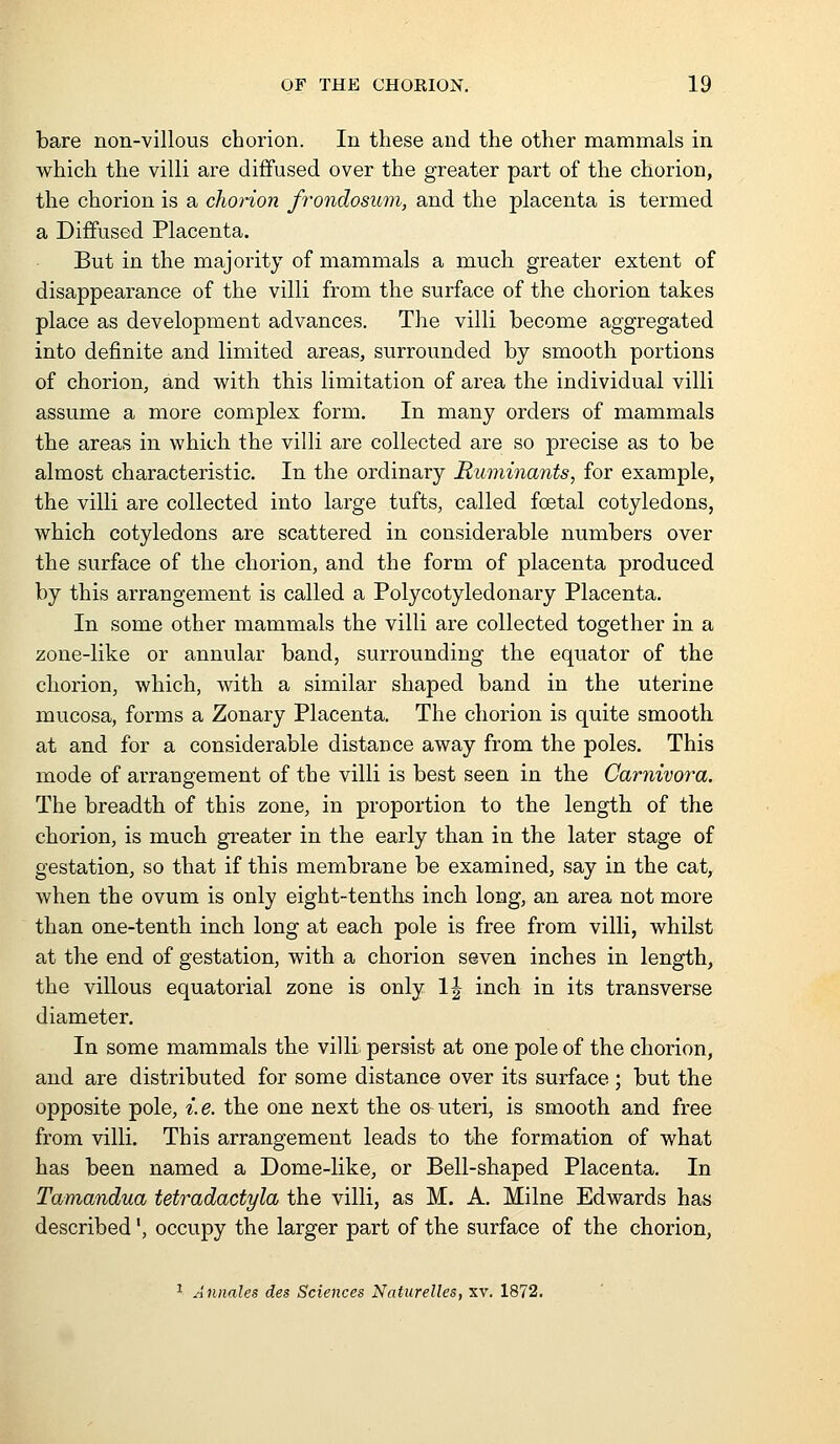 bare non-villous chorion. In these and the other mammals in which the villi are diffused over the greater part of the chorion, the chorion is a chorion frondosum, and the placenta is termed a Diffused Placenta. But in the majority of mammals a much greater extent of disappearance of the villi from the surface of the chorion takes place as development advances. The villi become aggregated into definite and limited areas, surrounded by smooth portions of chorion, and with this limitation of area the individual villi assume a more complex form. In many orders of mammals the areas in which the villi are collected are so precise as to be almost characteristic. In the ordinary Ruminants, for example, the villi are collected into large tufts, called foetal cotyledons, which cotyledons are scattered in considerable numbers over the surface of the chorion, and the form of placenta produced by this arrangement is called a Polycotyledonary Placenta. In some other mammals the villi are collected together in a zone-like or annular band, surrounding the equator of the chorion, which, vdth a similar shaped band in the uterine mucosa, forms a Zonary Placenta. The chorion is quite smooth at and for a considerable distance away from the poles. This mode of arrangement of the villi is best seen in the Carnivora. The breadth of this zone, in proportion to the length of the chorion, is much greater in the early than in the later stage of gestation, so that if this membrane be examined, say in the cat, when the ovum is only eight-tenths inch long, an area not more than one-tenth inch long at each pole is free from villi, whilst at the end of gestation, with a chorion seven inches in length, the villous equatorial zone is only 1| inch in its transverse diameter. In some mammals the villi persist at one pole of the chorion, and are distributed for some distance over its surface ; but the opposite pole, i. e. the one next the os- uteri, is smooth and free from villi. This arrangement leads to the formation of what has been named a Dome-like, or Bell-shaped Placenta. In Tamandua tetradactyla the villi, as M. A. Milne Edwards has described', occupy the larger part of the surface of the chorion, ^ Annates des Sciences Naturelles, xv. 1872.