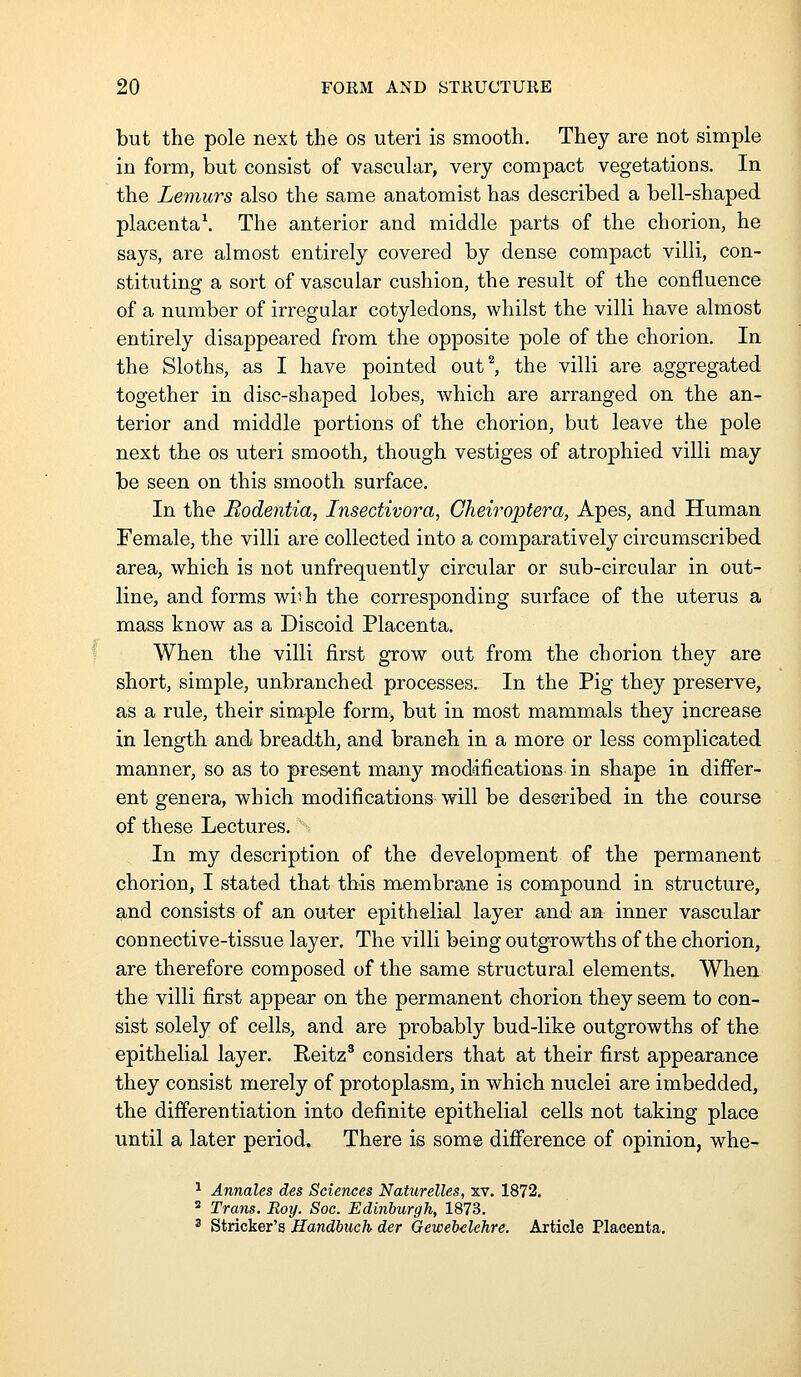 but the pole next the os uteri is smooth. They are not simple in form, but consist of vascular, very compact vegetations. In the Lemurs also the same anatomist has described a bell-shaped placenta\ The anterior and middle parts of the chorion, he says, are almost entirely covered by dense compact villi, con- stituting a sort of vascular cushion, the result of the confluence of a number of irregular cotyledons, whilst the villi have almost entirely disappeared from the opposite pole of the chorion. In the Sloths, as I have pointed out^ the villi are aggregated together in disc-shaped lobes, Avhich are arranged on the an- terior and middle portions of the chorion, but leave the pole next the os uteri smooth, though vestiges of atrophied villi may be seen on this smooth surface. In the Bodentia, Insectivora, Cheiroptera, Apes, and Human Female, the villi are collected into a comparatively circumscribed area, which is not unfrequently circular or sub-circular in out- line, and forms wi'h the corresponding surface of the uterus a mass know as a Discoid Placenta. When the villi first grow out from the chorion they are short, simple, unbranched processes. In the Pig they preserve, as a rule, their simple form, but in most mammals they increase in length and breadth, and branch in a more or less complicated manner, so as to present many modifications in shape in differ- ent genera, which modifications will be desmbed in the course of these Lectures, In my description of the development of the permanent chorion, I stated that this membrane is compound in structure, and consists of an outer epithelial layer and an inner vascular connective-tissue layer. The villi being outgrowths of the chorion, are therefore composed of the same structural elements. When the villi first appear on the permanent chorion they seem to con- sist solely of cells, and are probably bud-like outgrowths of the epithelial layer. Reitz^ considers that at their first appearance they consist merely of protoplasm, in which nuclei are imbedded, the differentiation into definite epithelial cells not taking place until a later period. There is some difi'erence of opinion, whe- ^ Annales des Sciences Naturelles, xv. 1872.  Trans. Roy. Soc. Edinburgh, 1873. ' Strieker's Handbuch der Gewebelehre. Article Placenta.