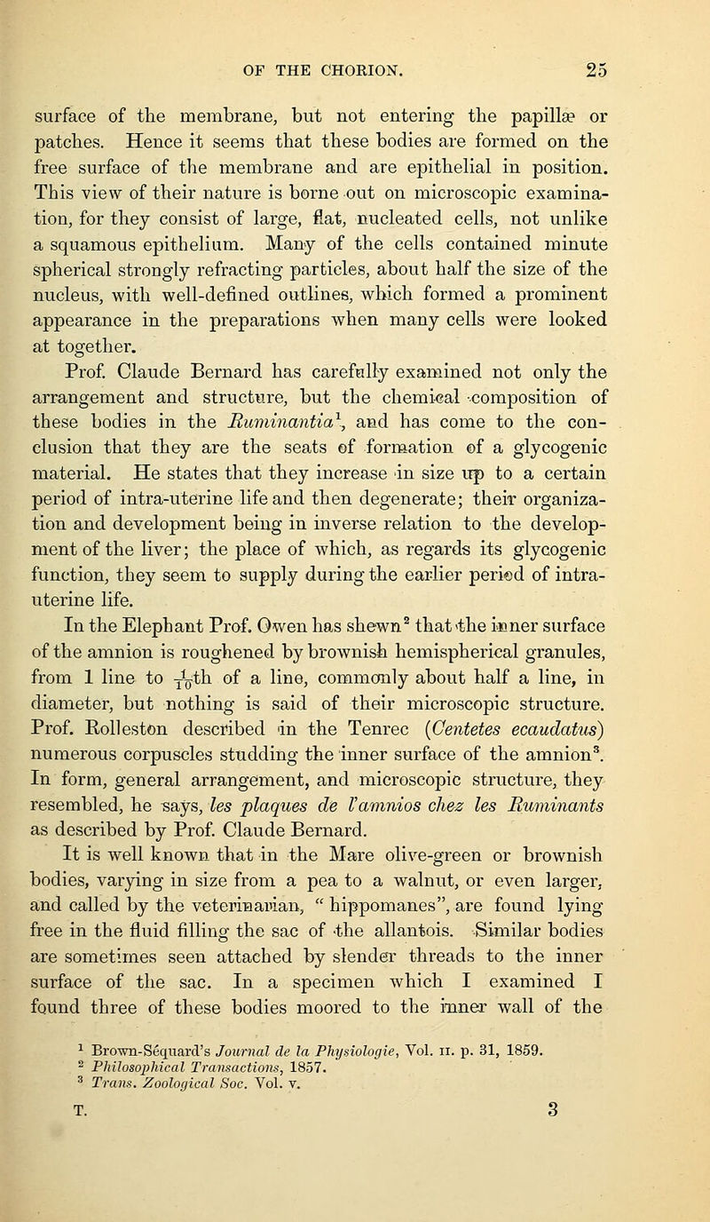surface of the membrane, but not entering the papilla? or patches. Hence it seems that these bodies are formed on the free surface of the membrane and are epithelial in position. This view of their nature is borne out on microscopic examina- tion, for they consist of large, flat, nucleated cells, not unlike a squamous epithelium. Many of the cells contained minute spherical strongly refracting particles, about half the size of the nucleus, with well-defined outlines, which formed a prominent appearance in the preparations when many cells were looked at together. Prof. Claude Bernard has carefully examined not only the arrangement and structure, but the chemical -composition of these bodies in the Ruminantia\ and has come to the con- clusion that they are the seats of formation of a glycogenic material. He states that they increase an size up to a certain period of intra-uterine life and then degenerate; their organiza- tion and development being in inverse relation to the develop- ment of the liver; the place of which, as regards its glycogenic function, they seem to supply during the earlier peried of intra- uterine life. In the Elephant Prof. Owen has shewn^ that<the inner surface of the amnion is roughened by brownish hemispherical granules, from 1 line to Y^^^th of a line, commonly about half a line, in diameter, but nothing is said of their microscopic structure. Prof. Rolleston described in the Tenrec {Centetes ecaudatus) numerous corpuscles studding the inner surface of the amnion^. In form, general arrangement, and microscopic structure, they resembled, he says, les plaques de I'amnios ch&z les Ruminants as described by Prof. Claude Bernard. It is well known that in the Mare olive-green or brownish bodies, varying in size from a pea to a walnut, or even larger, and called by the veterinaman,  hippomanes, are found lying free in the fluid filling the sac of -the allantois. Similar bodies are sometimes seen attached by slender threads to the inner surface of the sac. In a specimen which I examined I found three of these bodies moored to the inner wall of the ^ Brown-Seqiiard's Journal de la Physiologie, Vol. ii. p. 31, 1859. ^ Philosophical Transactions, 1857. ^ Trans. Zoological Soc. Vol. v. T. 3