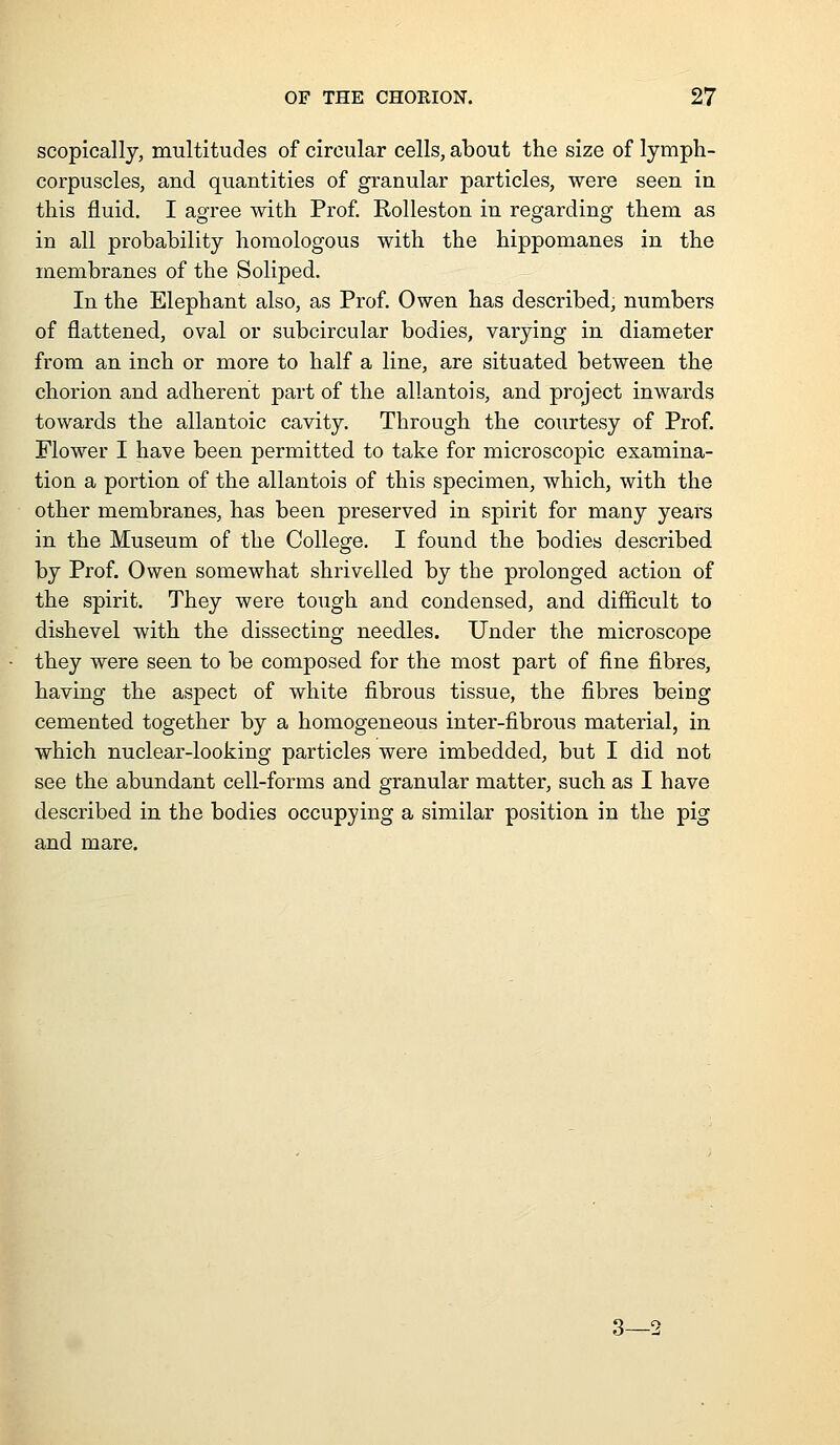 scopically, multitudes of circular cells, about the size of lymph- corpuscles, and quantities of granular particles, were seen in this fluid. I agree with Prof Rolleston in regarding them as in all probability homologous with the hippomanes in the membranes of the Soliped. In the Elephant also, as Prof. Owen has described, numbers of flattened, oval or subcircular bodies, varying in diameter from an inch or more to half a line, are situated between the chorion and adherent part of the allantois, and project inwards towards the allantoic cavity. Through the courtesy of Prof. Flower I have been permitted to take for microscopic examina- tion a portion of the allantois of this specimen, which, with the other membranes, has been preserved in spirit for many years in the Museum of the College. I found the bodies described by Prof. Owen somewhat shrivelled by the prolonged action of the spirit. They were tough and condensed, and difficult to dishevel with the dissecting needles. Under the microscope they were seen to be composed for the most part of fine fibres, having the asjoect of white fibrous tissue, the fibres being cemented together by a homogeneous inter-fibrous material, in which nuclear-looking particles were imbedded, but I did not see the abundant cell-forms and granular matter, such as I have described in the bodies occupying a similar position in the pig and mare. 3—2