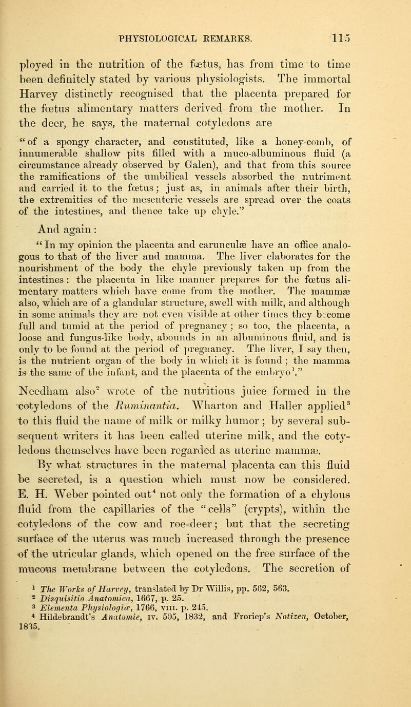 ployed in the nutrition of the fetus, has from time to time been definitely stated by various physiologists. The immortal Harvey distinctly recognised that the placenta prepared for the foetus alimentary matters derived from the mother. In the deer, he says, the maternal cotyledons are  of a spongy character, and constituted, like a lioney-coinb, of innumerable shallow pits filled with a mxico-albuminous fluid (a circumstance already observed by Galen), and that from this source the ramifications of the umbilical vessels absorbed the nutriment and carried it to the fcetus; just as, in animals after their birth, the extremities of the mesenteric vessels are spread over the coats of the intestines, and thence take up chyle. And again: In my opinion the placenta and carunculre liave an office analo- gous to that of the liver and mamma. The liver elaboi'ates for the nourishment of the body the chyle previously taken up from the intestines: the placenta in like manner prepares for the foetus ali- mentary matters which have come from the mother. The mammse also, which are of a glandular structure, swell with milk, and although in some animals they are not even visible at other times they become full and tumid at the period of pregnancy ; so too, the placenta, a loose and fungus-like body, abounds in an albuminous fluid, and is only to be found at the period of jtregiiancy. The liver, I say then, is the nutrient organ of the body in which it is found; the mamma is the same of the infant, and the placenta of the embryo'. Needham also' wrote of the nutritious juice formed in the cotyledons of the Ruminantia. Wharton and Haller applied'' to this fluid the name of milk or milky humor; by several sub- sequent writers it has been called uterine milk, and the cot}'- ledons themselves have been regarded as uterine maramai. By what structures in the maternal placenta can this fluid be secreted, is a question which miist now be considered. E. H. Weber pointed out* not only the formation of a chylou.s fluid from the capillaries of the cells (crypts), within the cotyledons of the cow and roe-deer; but that the secreting surface of the uterus was much increased through the presence of the utricular glands, which opened on the free surface of the mucous membrane between the cotyledons. The secretion of 1 The Works of Harvey, translated by Dr Willis, pp. 562, 563, ^ Disqidsitio Anatoniica, 1667, p. 25. 3 Elementa Physiologice, 1766, viii. p. 24o. * Hildebrandfs Anatomie, iv. 505, 1832, and Froriep's Notizen, October,