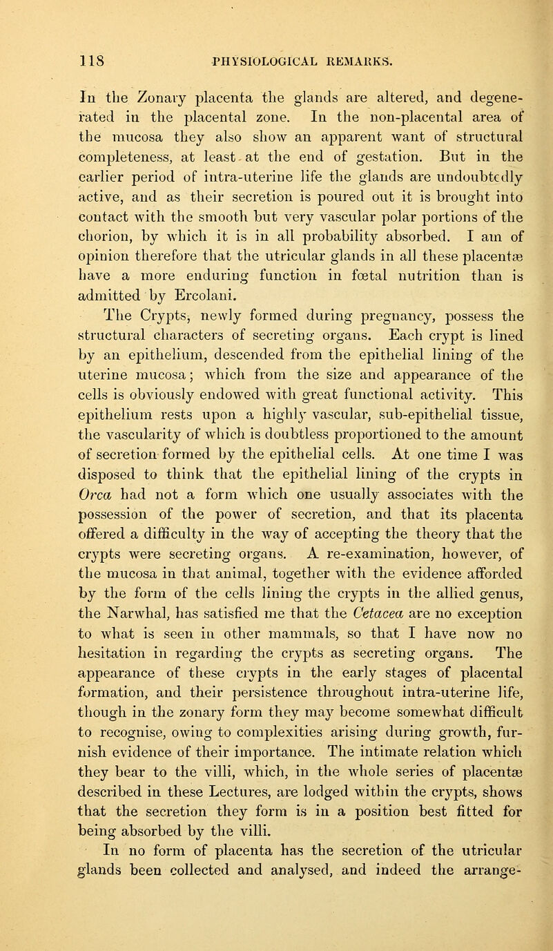 In the Zonaiy placenta tlie glands are altered, and degene- rated in the placental zone. In the non-placental area of the mucosa they also show an apparent want of structural completeness, at least at the end of gestation. But in the earlier period of intra-uteriue life the glands are undoubtedly active, and as their secretion is poured out it is brought into contact with the smooth but very vascular polar portions of the chorion, by which it is in all probability absorbed. I am of opinion therefore that the utricular glands in all these placenta? have a more enduring function in foetal nutrition than is admitted by Ercolani. The Crypts, newly formed during pregnancy, possess the structural characters of secreting organs. Each crypt is lined by an epithelium, descended from the epithelial lining of the uterine mucosa; which from the size and appearance of the cells is obviously endowed with great functional activity. This epithelium rests upon a highly vascular, sub-epithelial tissue, the vascularity of which is doubtless proportioned to the amount of secretion formed by the epithelial cells. At one time I was disposed to think that the epithelial lining of the crypts in Orca had not a form which one usually associates with the possession of the power of secretion, and that its placenta offered a difficulty in the way of accepting the theory that the crypts were secreting organs. A re-examination, however, of the mucosa in that animal, together with the evidence afforded by the form of the cells lining the crypts in the allied genus, the Narwhal, has satisfied me that the Cetacea are no exception to what is seen in other mammals, so that I have now no hesitation in regarding the crypts as secreting organs. The appearance of these crypts in the early stages of placental formation, and their persistence throughout intra-uterine life, though in the zonary form they may become somewhat difficult to recognise, owing to complexities arising during growth, fur- nish evidence of their importance. The intimate relation which they bear to the villi, which, in the whole series of placentae described in these Lectures, are lodged within the crypts, shows that the secretion they form is in a position best fitted for being absorbed by the villi. In no form of placenta has the secretion of the utricular glands been collected and analysed, and indeed the arrange-