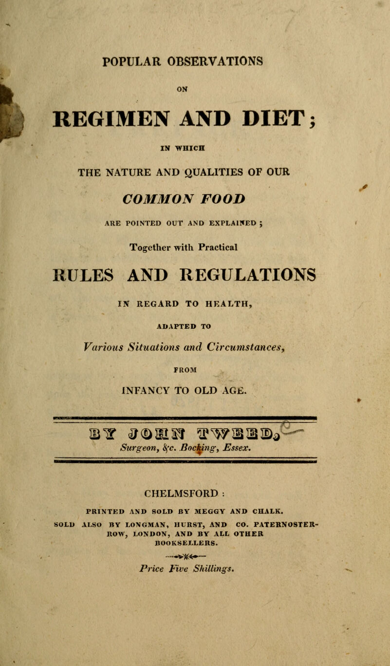 ON REGIMEN AND DIET; IN WHICH THE NATURE AND QUALITIES OF OUR COMMON FOOD ARE POINTED OUT AND EXPLAINED ; Together with Practical RULES AND REGULATIONS IN REGARD TO HEALTH, ADAPTED TO Various Situations and Circumstances, FROM INFANCY TO OLD AGE. Surgeon, S(c. Bocteng, Essex. CHELMSFORD : PRINTED AND SOLD BY MEGGY AND CHALK. SOLD ALSO BY LONGMAN, HURST, AND CO. PATERNOSTER- ROW, LONDON, AND BY ALL OTHER BOOKSELLERS. Price Five Shillings.