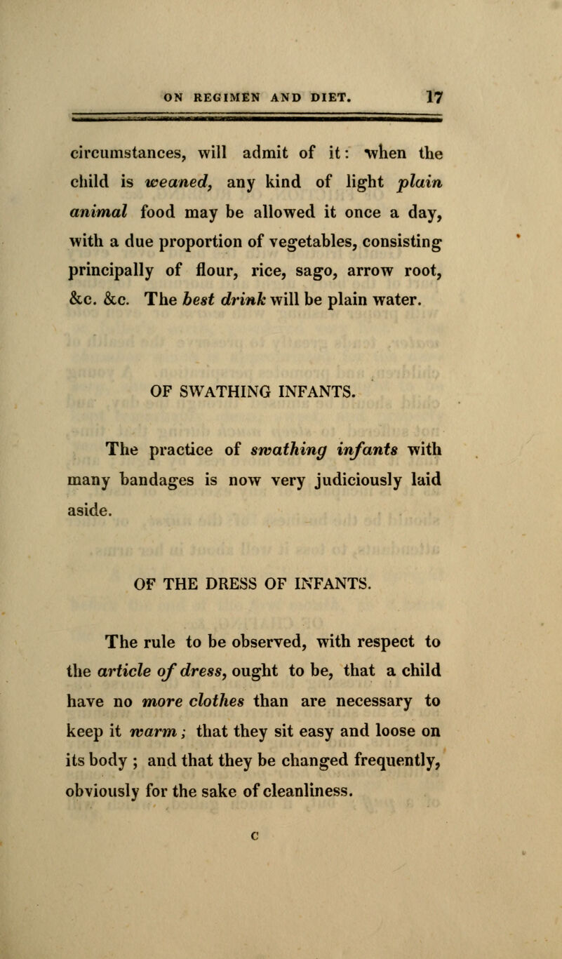 - in I I IIUlMIM III———■——■—ill! II .UMJ_ circumstances, will admit of it: when the child is weaned, any kind of light plain animal food may be allowed it once a day, with a due proportion of vegetables, consisting principally of flour, rice, sago, arrow root, &c. &c. The best drink will be plain water. OF SWATHING INFANTS. The practice of swathing infants with many bandages is now very judiciously laid aside. OF THE DRESS OF INFANTS. The rule to be observed, with respect to the article of dress, ought to be, that a child have no more clothes than are necessary to keep it warm; that they sit easy and loose on its body ; and that they be changed frequently, obviously for the sake of cleanliness.
