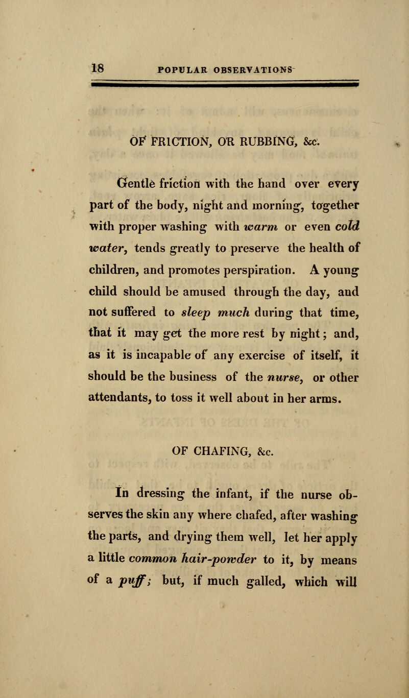 OF' FRICTION, OK RUBBING, &c. Gentle friction with the hand over every part of the body, night and morning', together with proper washing with warm or even cold water, tends greatly to preserve the health of children, and promotes perspiration. A young child should be amused through the day, and not suffered to sleep much during that time, that it may get the more rest by night; and, as it is incapable of any exercise of itself, it should be the business of the nurse, or other attendants, to toss it well about in her arms. OF CHAFING, &c. In dressing the infant, if the nurse ob- serves the skin any where chafed, after washing the parts, and drying them well, let her apply a little common hair-powder to it, by means of a puff; but, if much galled, which will